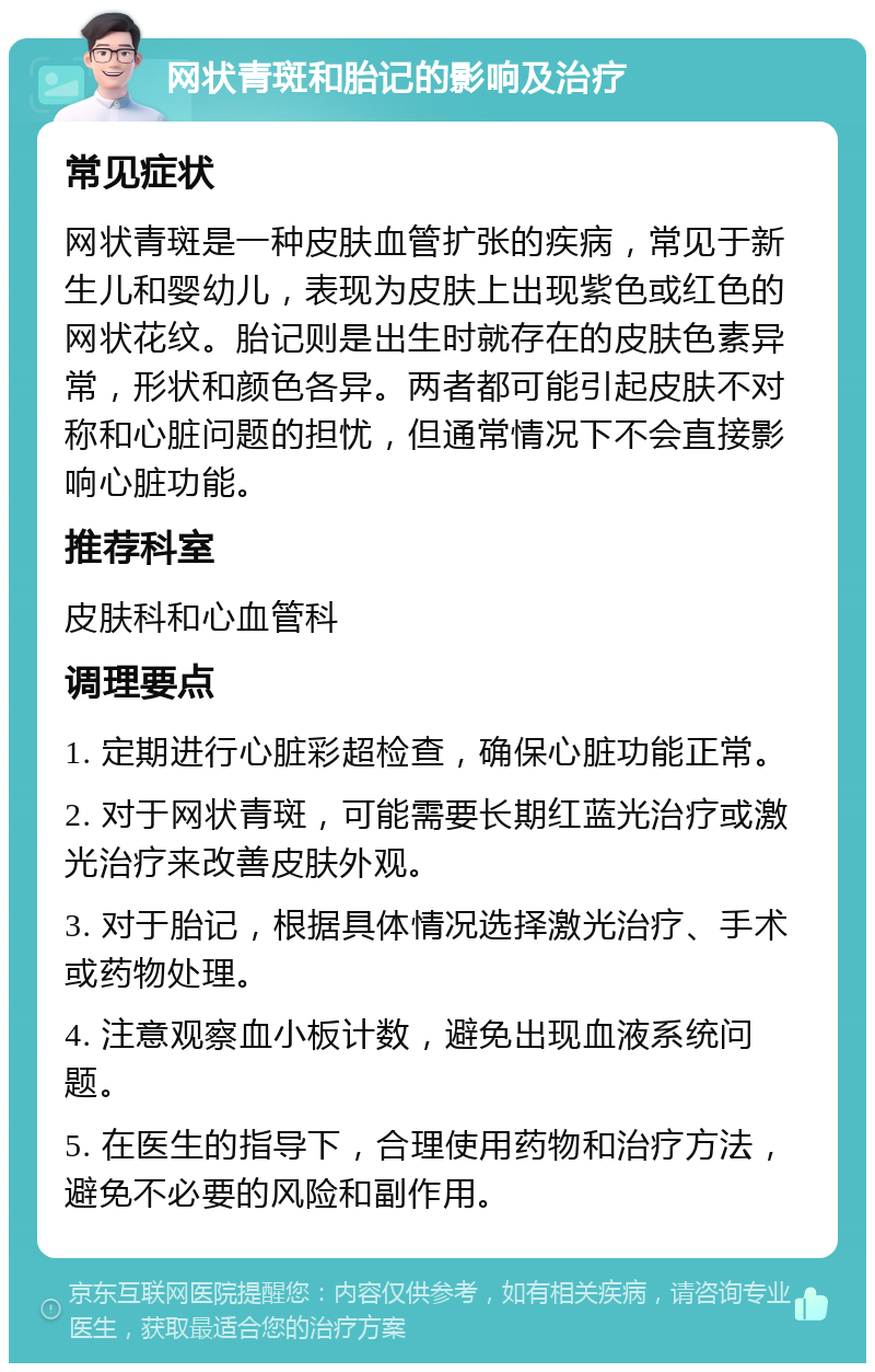 网状青斑和胎记的影响及治疗 常见症状 网状青斑是一种皮肤血管扩张的疾病，常见于新生儿和婴幼儿，表现为皮肤上出现紫色或红色的网状花纹。胎记则是出生时就存在的皮肤色素异常，形状和颜色各异。两者都可能引起皮肤不对称和心脏问题的担忧，但通常情况下不会直接影响心脏功能。 推荐科室 皮肤科和心血管科 调理要点 1. 定期进行心脏彩超检查，确保心脏功能正常。 2. 对于网状青斑，可能需要长期红蓝光治疗或激光治疗来改善皮肤外观。 3. 对于胎记，根据具体情况选择激光治疗、手术或药物处理。 4. 注意观察血小板计数，避免出现血液系统问题。 5. 在医生的指导下，合理使用药物和治疗方法，避免不必要的风险和副作用。