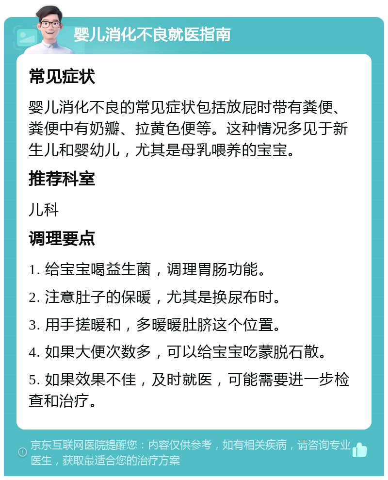 婴儿消化不良就医指南 常见症状 婴儿消化不良的常见症状包括放屁时带有粪便、粪便中有奶瓣、拉黄色便等。这种情况多见于新生儿和婴幼儿，尤其是母乳喂养的宝宝。 推荐科室 儿科 调理要点 1. 给宝宝喝益生菌，调理胃肠功能。 2. 注意肚子的保暖，尤其是换尿布时。 3. 用手搓暖和，多暖暖肚脐这个位置。 4. 如果大便次数多，可以给宝宝吃蒙脱石散。 5. 如果效果不佳，及时就医，可能需要进一步检查和治疗。