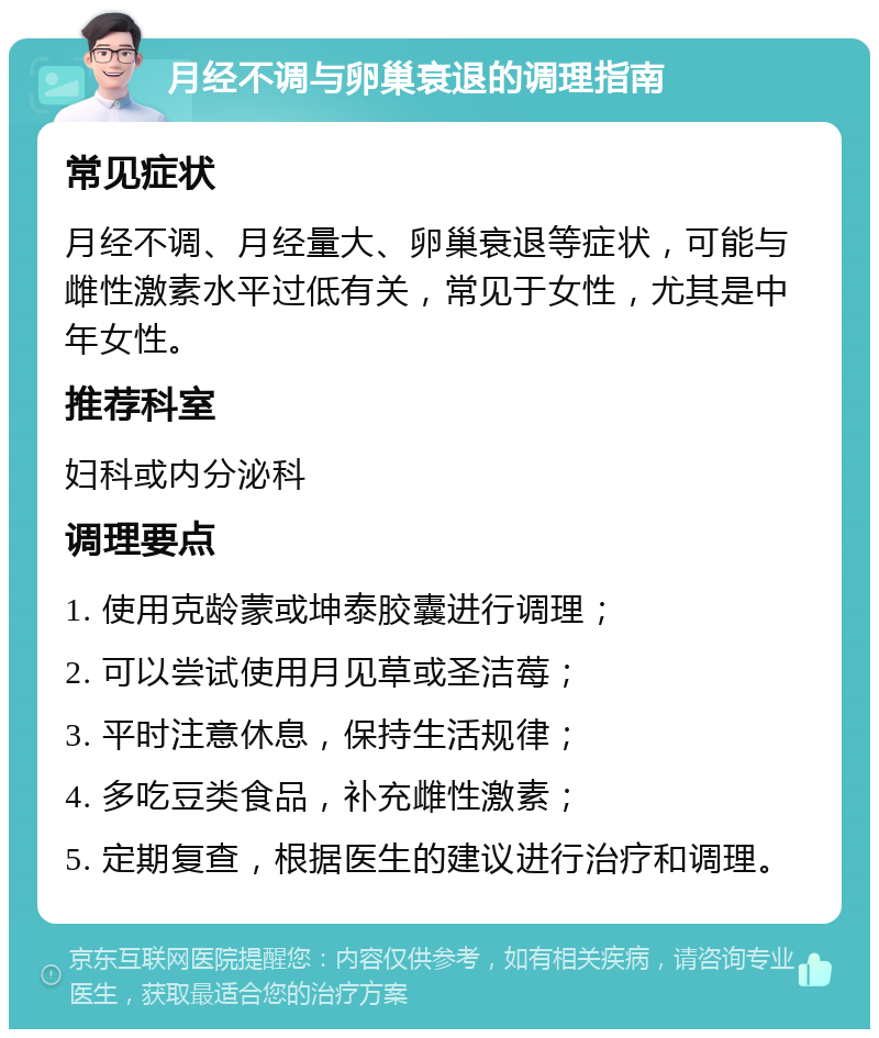 月经不调与卵巢衰退的调理指南 常见症状 月经不调、月经量大、卵巢衰退等症状，可能与雌性激素水平过低有关，常见于女性，尤其是中年女性。 推荐科室 妇科或内分泌科 调理要点 1. 使用克龄蒙或坤泰胶囊进行调理； 2. 可以尝试使用月见草或圣洁莓； 3. 平时注意休息，保持生活规律； 4. 多吃豆类食品，补充雌性激素； 5. 定期复查，根据医生的建议进行治疗和调理。