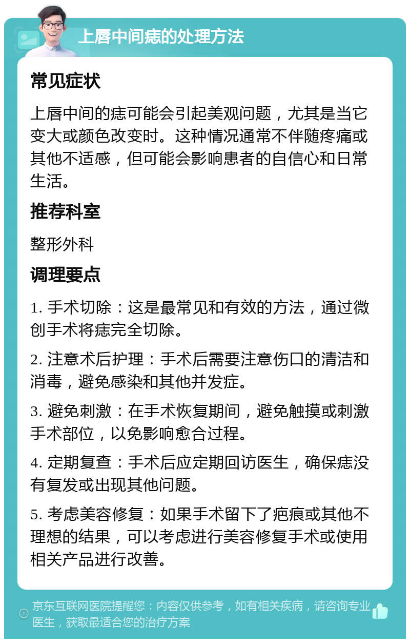 上唇中间痣的处理方法 常见症状 上唇中间的痣可能会引起美观问题，尤其是当它变大或颜色改变时。这种情况通常不伴随疼痛或其他不适感，但可能会影响患者的自信心和日常生活。 推荐科室 整形外科 调理要点 1. 手术切除：这是最常见和有效的方法，通过微创手术将痣完全切除。 2. 注意术后护理：手术后需要注意伤口的清洁和消毒，避免感染和其他并发症。 3. 避免刺激：在手术恢复期间，避免触摸或刺激手术部位，以免影响愈合过程。 4. 定期复查：手术后应定期回访医生，确保痣没有复发或出现其他问题。 5. 考虑美容修复：如果手术留下了疤痕或其他不理想的结果，可以考虑进行美容修复手术或使用相关产品进行改善。