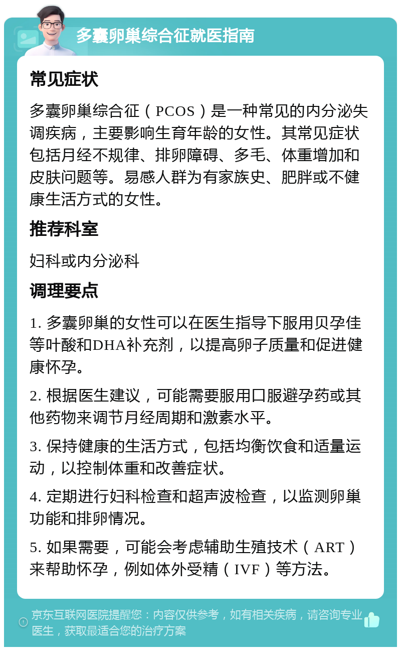 多囊卵巢综合征就医指南 常见症状 多囊卵巢综合征（PCOS）是一种常见的内分泌失调疾病，主要影响生育年龄的女性。其常见症状包括月经不规律、排卵障碍、多毛、体重增加和皮肤问题等。易感人群为有家族史、肥胖或不健康生活方式的女性。 推荐科室 妇科或内分泌科 调理要点 1. 多囊卵巢的女性可以在医生指导下服用贝孕佳等叶酸和DHA补充剂，以提高卵子质量和促进健康怀孕。 2. 根据医生建议，可能需要服用口服避孕药或其他药物来调节月经周期和激素水平。 3. 保持健康的生活方式，包括均衡饮食和适量运动，以控制体重和改善症状。 4. 定期进行妇科检查和超声波检查，以监测卵巢功能和排卵情况。 5. 如果需要，可能会考虑辅助生殖技术（ART）来帮助怀孕，例如体外受精（IVF）等方法。