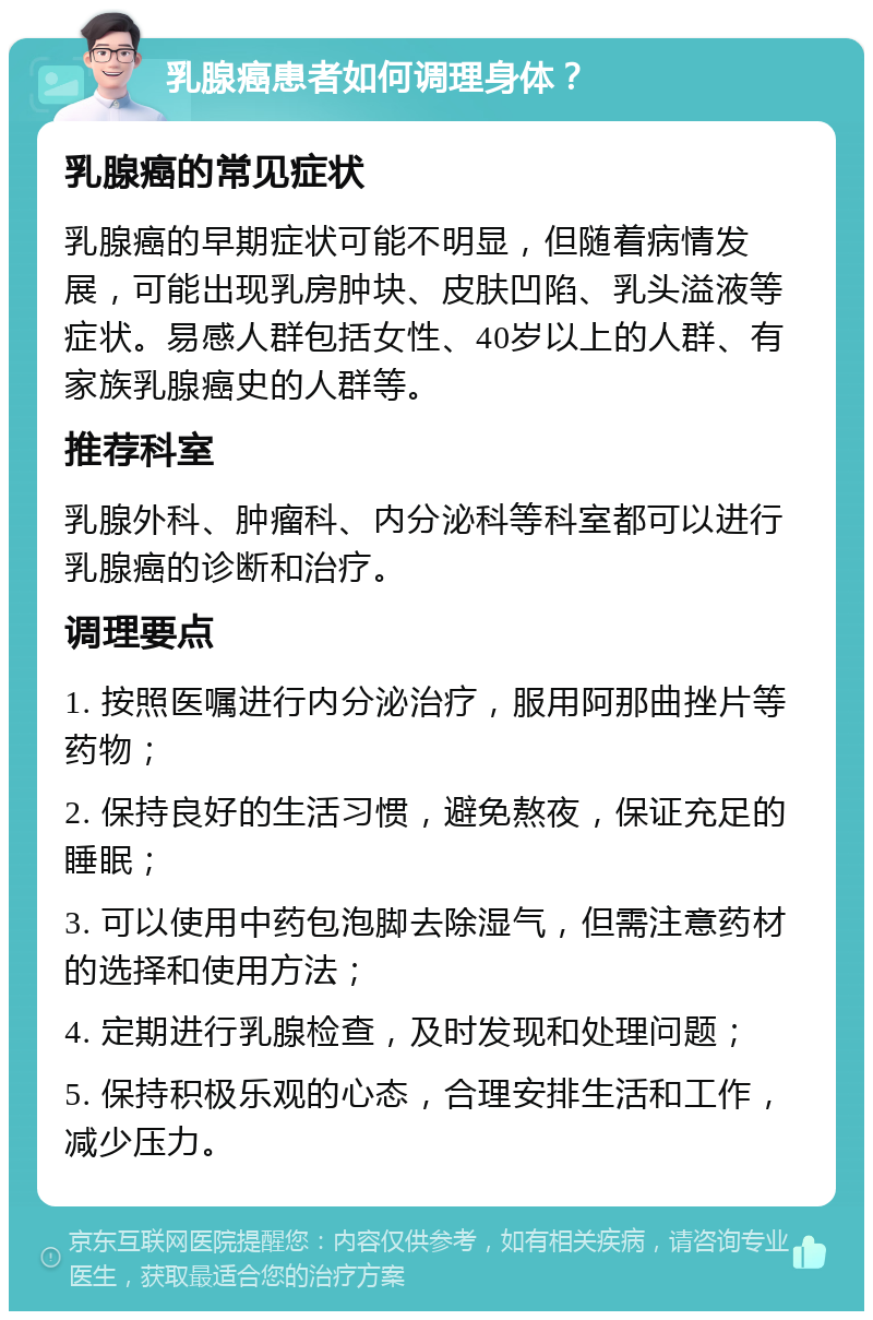 乳腺癌患者如何调理身体？ 乳腺癌的常见症状 乳腺癌的早期症状可能不明显，但随着病情发展，可能出现乳房肿块、皮肤凹陷、乳头溢液等症状。易感人群包括女性、40岁以上的人群、有家族乳腺癌史的人群等。 推荐科室 乳腺外科、肿瘤科、内分泌科等科室都可以进行乳腺癌的诊断和治疗。 调理要点 1. 按照医嘱进行内分泌治疗，服用阿那曲挫片等药物； 2. 保持良好的生活习惯，避免熬夜，保证充足的睡眠； 3. 可以使用中药包泡脚去除湿气，但需注意药材的选择和使用方法； 4. 定期进行乳腺检查，及时发现和处理问题； 5. 保持积极乐观的心态，合理安排生活和工作，减少压力。