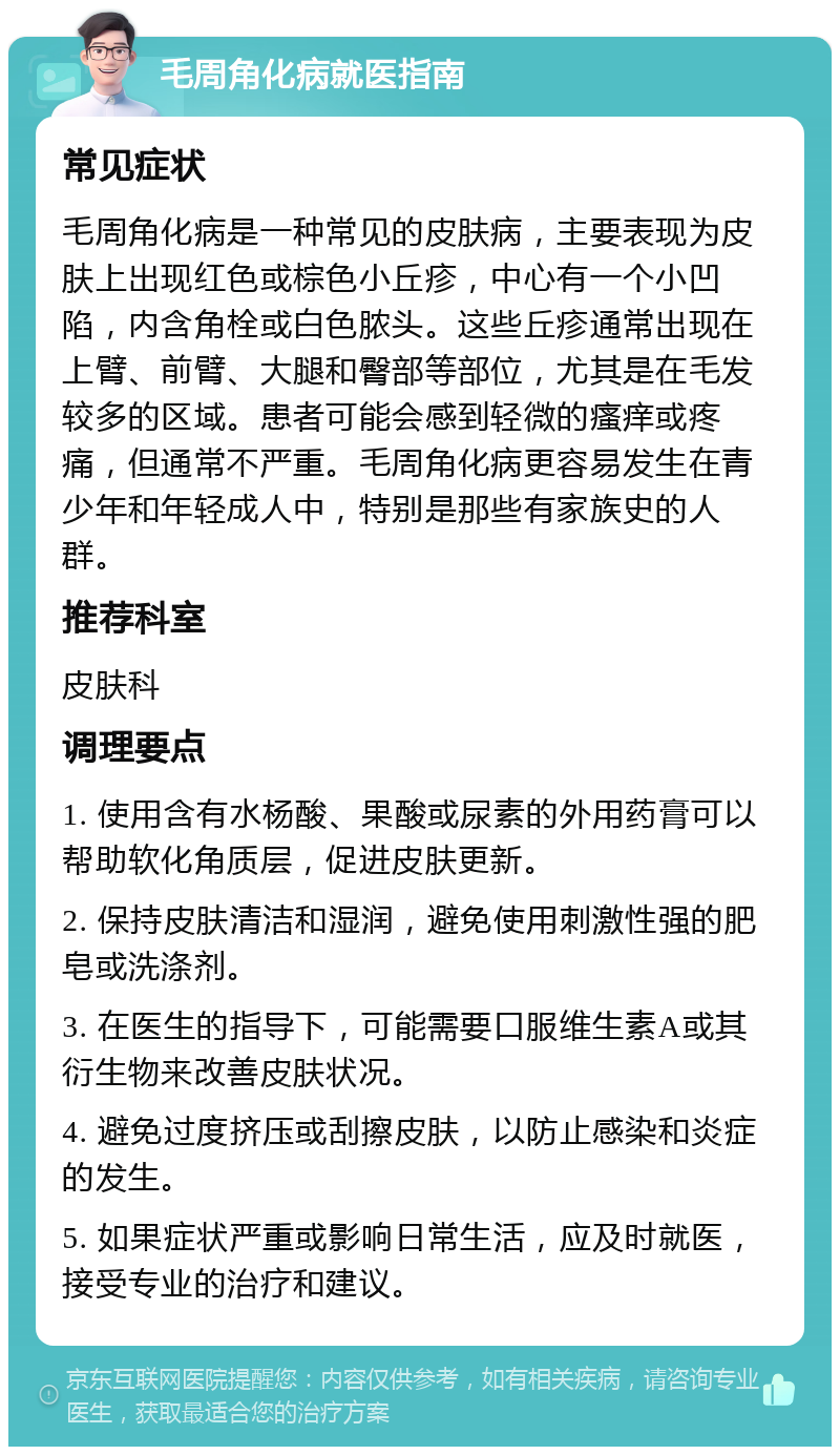 毛周角化病就医指南 常见症状 毛周角化病是一种常见的皮肤病，主要表现为皮肤上出现红色或棕色小丘疹，中心有一个小凹陷，内含角栓或白色脓头。这些丘疹通常出现在上臂、前臂、大腿和臀部等部位，尤其是在毛发较多的区域。患者可能会感到轻微的瘙痒或疼痛，但通常不严重。毛周角化病更容易发生在青少年和年轻成人中，特别是那些有家族史的人群。 推荐科室 皮肤科 调理要点 1. 使用含有水杨酸、果酸或尿素的外用药膏可以帮助软化角质层，促进皮肤更新。 2. 保持皮肤清洁和湿润，避免使用刺激性强的肥皂或洗涤剂。 3. 在医生的指导下，可能需要口服维生素A或其衍生物来改善皮肤状况。 4. 避免过度挤压或刮擦皮肤，以防止感染和炎症的发生。 5. 如果症状严重或影响日常生活，应及时就医，接受专业的治疗和建议。