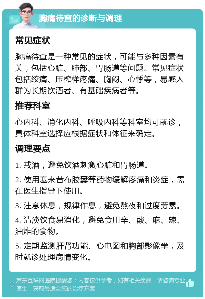 胸痛待查的诊断与调理 常见症状 胸痛待查是一种常见的症状，可能与多种因素有关，包括心脏、肺部、胃肠道等问题。常见症状包括绞痛、压榨样疼痛、胸闷、心悸等，易感人群为长期饮酒者、有基础疾病者等。 推荐科室 心内科、消化内科、呼吸内科等科室均可就诊，具体科室选择应根据症状和体征来确定。 调理要点 1. 戒酒，避免饮酒刺激心脏和胃肠道。 2. 使用塞来昔布胶囊等药物缓解疼痛和炎症，需在医生指导下使用。 3. 注意休息，规律作息，避免熬夜和过度劳累。 4. 清淡饮食易消化，避免食用辛、酸、麻、辣、油炸的食物。 5. 定期监测肝肾功能、心电图和胸部影像学，及时就诊处理病情变化。