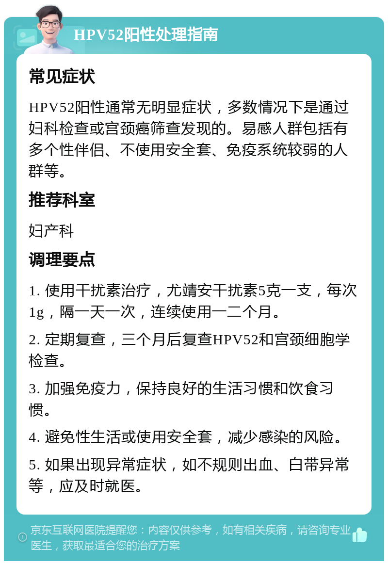 HPV52阳性处理指南 常见症状 HPV52阳性通常无明显症状，多数情况下是通过妇科检查或宫颈癌筛查发现的。易感人群包括有多个性伴侣、不使用安全套、免疫系统较弱的人群等。 推荐科室 妇产科 调理要点 1. 使用干扰素治疗，尤靖安干扰素5克一支，每次1g，隔一天一次，连续使用一二个月。 2. 定期复查，三个月后复查HPV52和宫颈细胞学检查。 3. 加强免疫力，保持良好的生活习惯和饮食习惯。 4. 避免性生活或使用安全套，减少感染的风险。 5. 如果出现异常症状，如不规则出血、白带异常等，应及时就医。