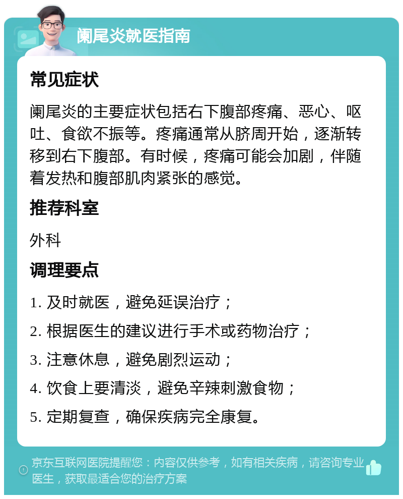 阑尾炎就医指南 常见症状 阑尾炎的主要症状包括右下腹部疼痛、恶心、呕吐、食欲不振等。疼痛通常从脐周开始，逐渐转移到右下腹部。有时候，疼痛可能会加剧，伴随着发热和腹部肌肉紧张的感觉。 推荐科室 外科 调理要点 1. 及时就医，避免延误治疗； 2. 根据医生的建议进行手术或药物治疗； 3. 注意休息，避免剧烈运动； 4. 饮食上要清淡，避免辛辣刺激食物； 5. 定期复查，确保疾病完全康复。