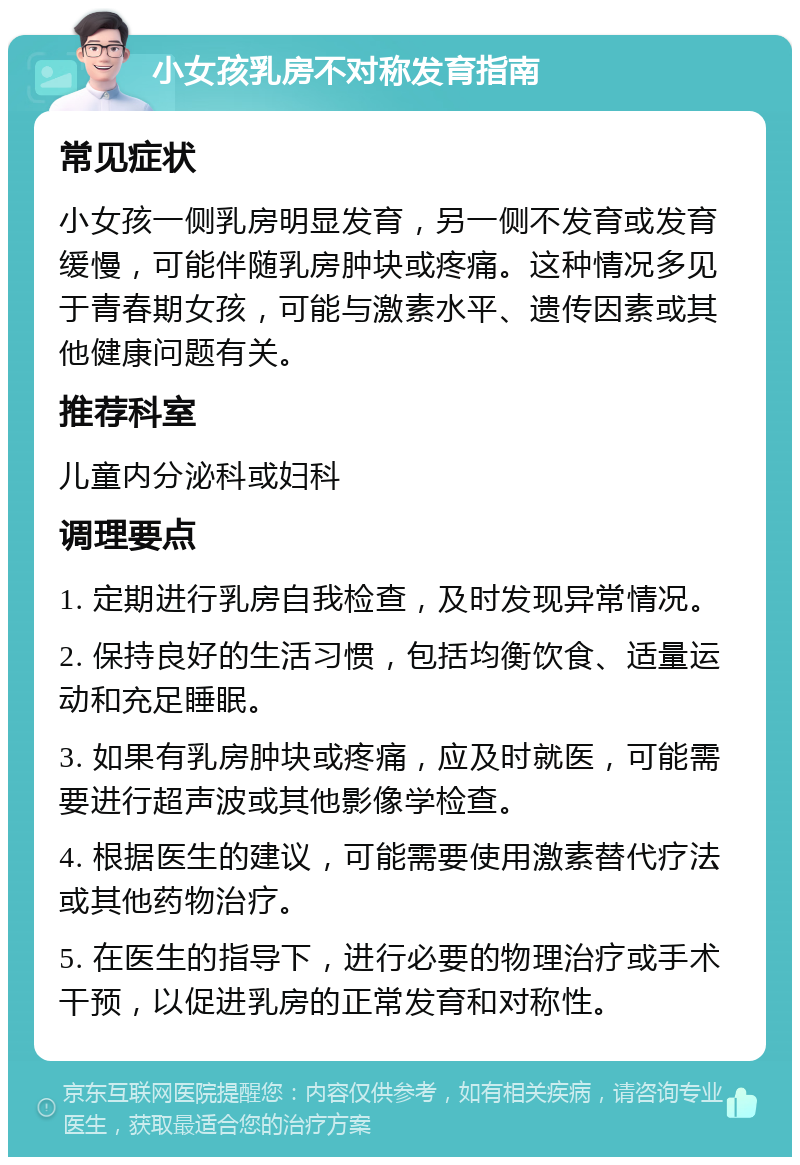 小女孩乳房不对称发育指南 常见症状 小女孩一侧乳房明显发育，另一侧不发育或发育缓慢，可能伴随乳房肿块或疼痛。这种情况多见于青春期女孩，可能与激素水平、遗传因素或其他健康问题有关。 推荐科室 儿童内分泌科或妇科 调理要点 1. 定期进行乳房自我检查，及时发现异常情况。 2. 保持良好的生活习惯，包括均衡饮食、适量运动和充足睡眠。 3. 如果有乳房肿块或疼痛，应及时就医，可能需要进行超声波或其他影像学检查。 4. 根据医生的建议，可能需要使用激素替代疗法或其他药物治疗。 5. 在医生的指导下，进行必要的物理治疗或手术干预，以促进乳房的正常发育和对称性。