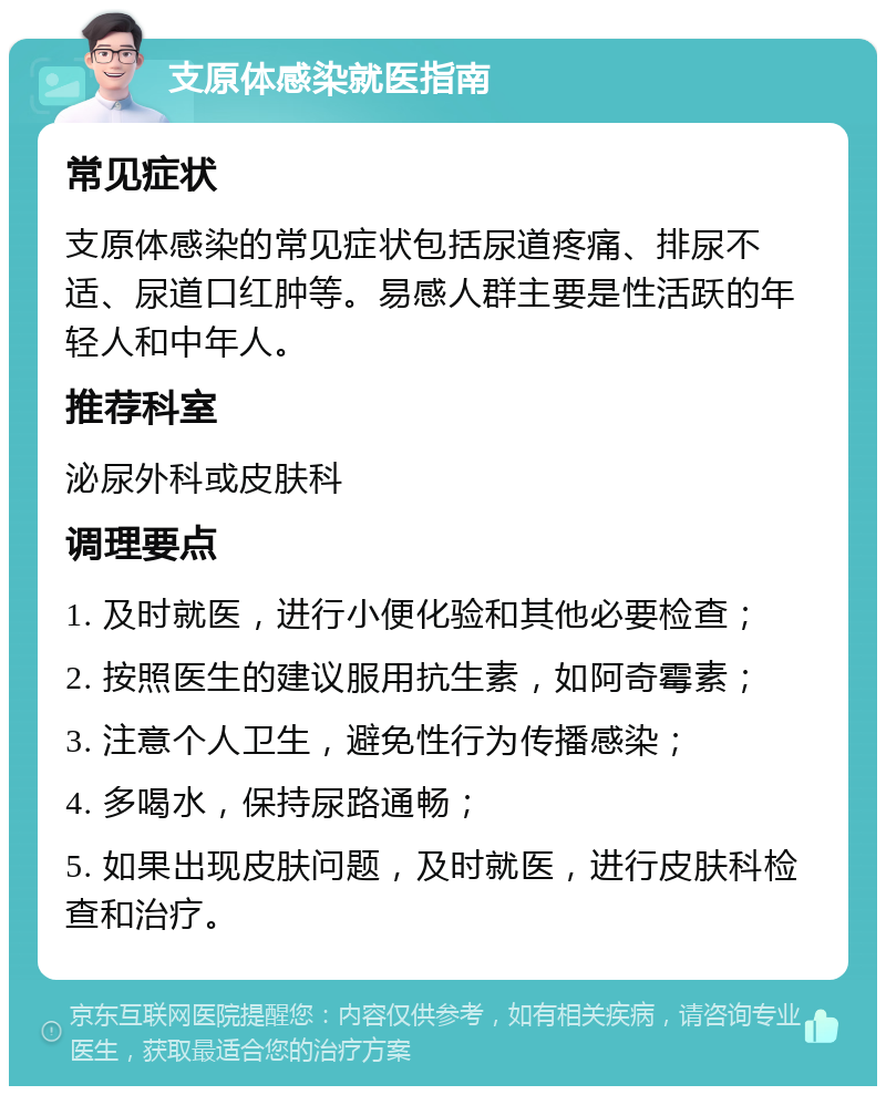 支原体感染就医指南 常见症状 支原体感染的常见症状包括尿道疼痛、排尿不适、尿道口红肿等。易感人群主要是性活跃的年轻人和中年人。 推荐科室 泌尿外科或皮肤科 调理要点 1. 及时就医，进行小便化验和其他必要检查； 2. 按照医生的建议服用抗生素，如阿奇霉素； 3. 注意个人卫生，避免性行为传播感染； 4. 多喝水，保持尿路通畅； 5. 如果出现皮肤问题，及时就医，进行皮肤科检查和治疗。