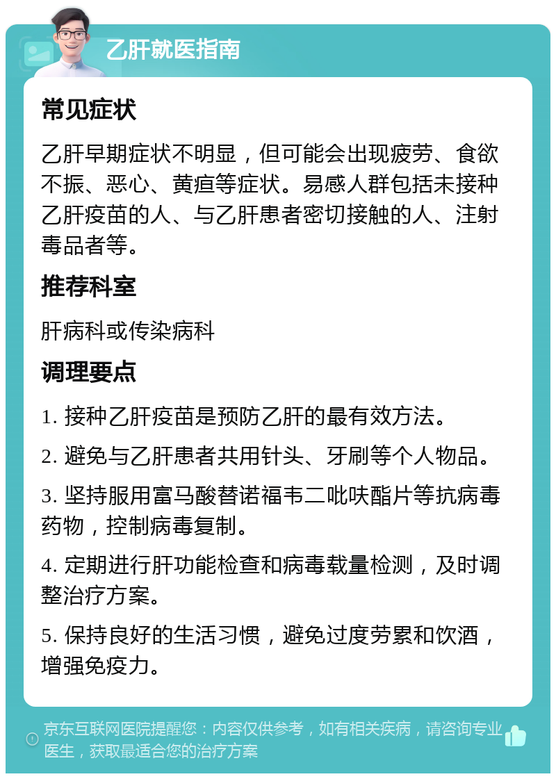 乙肝就医指南 常见症状 乙肝早期症状不明显，但可能会出现疲劳、食欲不振、恶心、黄疸等症状。易感人群包括未接种乙肝疫苗的人、与乙肝患者密切接触的人、注射毒品者等。 推荐科室 肝病科或传染病科 调理要点 1. 接种乙肝疫苗是预防乙肝的最有效方法。 2. 避免与乙肝患者共用针头、牙刷等个人物品。 3. 坚持服用富马酸替诺福韦二吡呋酯片等抗病毒药物，控制病毒复制。 4. 定期进行肝功能检查和病毒载量检测，及时调整治疗方案。 5. 保持良好的生活习惯，避免过度劳累和饮酒，增强免疫力。