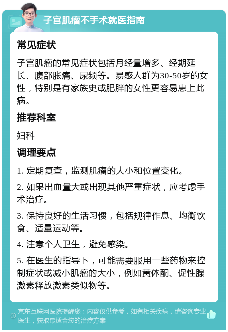 子宫肌瘤不手术就医指南 常见症状 子宫肌瘤的常见症状包括月经量增多、经期延长、腹部胀痛、尿频等。易感人群为30-50岁的女性，特别是有家族史或肥胖的女性更容易患上此病。 推荐科室 妇科 调理要点 1. 定期复查，监测肌瘤的大小和位置变化。 2. 如果出血量大或出现其他严重症状，应考虑手术治疗。 3. 保持良好的生活习惯，包括规律作息、均衡饮食、适量运动等。 4. 注意个人卫生，避免感染。 5. 在医生的指导下，可能需要服用一些药物来控制症状或减小肌瘤的大小，例如黄体酮、促性腺激素释放激素类似物等。