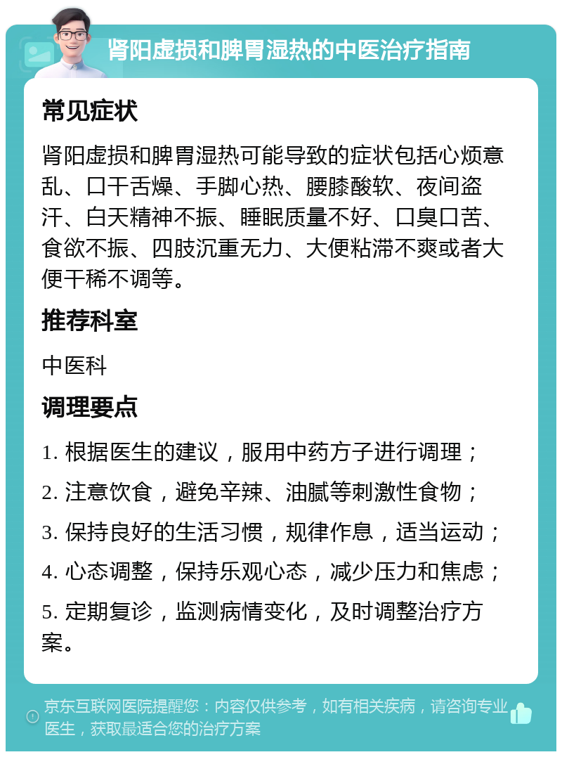 肾阳虚损和脾胃湿热的中医治疗指南 常见症状 肾阳虚损和脾胃湿热可能导致的症状包括心烦意乱、口干舌燥、手脚心热、腰膝酸软、夜间盗汗、白天精神不振、睡眠质量不好、口臭口苦、食欲不振、四肢沉重无力、大便粘滞不爽或者大便干稀不调等。 推荐科室 中医科 调理要点 1. 根据医生的建议，服用中药方子进行调理； 2. 注意饮食，避免辛辣、油腻等刺激性食物； 3. 保持良好的生活习惯，规律作息，适当运动； 4. 心态调整，保持乐观心态，减少压力和焦虑； 5. 定期复诊，监测病情变化，及时调整治疗方案。