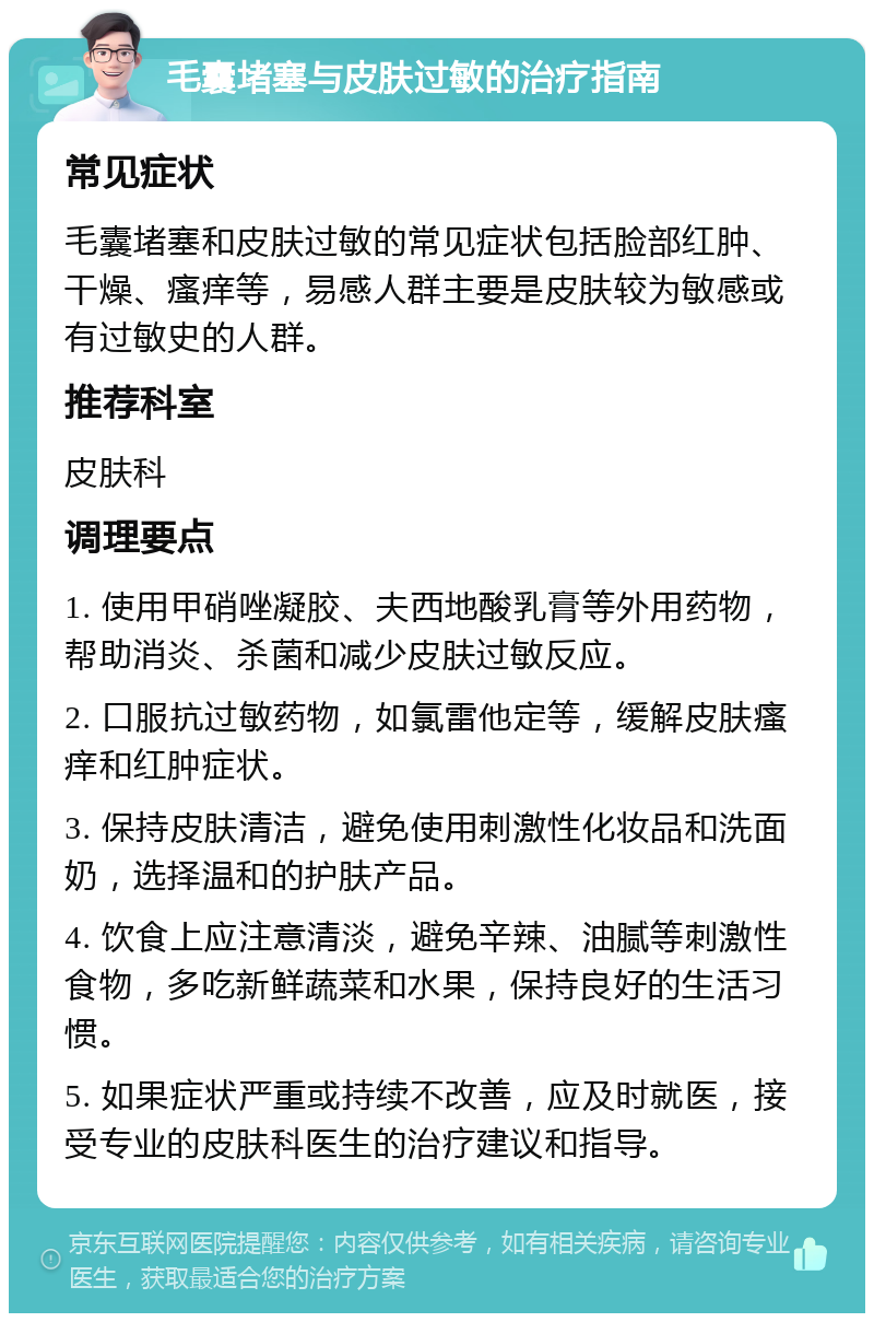 毛囊堵塞与皮肤过敏的治疗指南 常见症状 毛囊堵塞和皮肤过敏的常见症状包括脸部红肿、干燥、瘙痒等，易感人群主要是皮肤较为敏感或有过敏史的人群。 推荐科室 皮肤科 调理要点 1. 使用甲硝唑凝胶、夫西地酸乳膏等外用药物，帮助消炎、杀菌和减少皮肤过敏反应。 2. 口服抗过敏药物，如氯雷他定等，缓解皮肤瘙痒和红肿症状。 3. 保持皮肤清洁，避免使用刺激性化妆品和洗面奶，选择温和的护肤产品。 4. 饮食上应注意清淡，避免辛辣、油腻等刺激性食物，多吃新鲜蔬菜和水果，保持良好的生活习惯。 5. 如果症状严重或持续不改善，应及时就医，接受专业的皮肤科医生的治疗建议和指导。