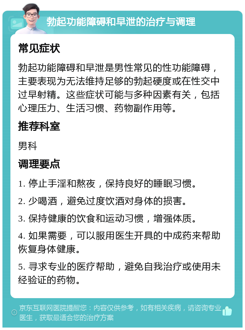 勃起功能障碍和早泄的治疗与调理 常见症状 勃起功能障碍和早泄是男性常见的性功能障碍，主要表现为无法维持足够的勃起硬度或在性交中过早射精。这些症状可能与多种因素有关，包括心理压力、生活习惯、药物副作用等。 推荐科室 男科 调理要点 1. 停止手淫和熬夜，保持良好的睡眠习惯。 2. 少喝酒，避免过度饮酒对身体的损害。 3. 保持健康的饮食和运动习惯，增强体质。 4. 如果需要，可以服用医生开具的中成药来帮助恢复身体健康。 5. 寻求专业的医疗帮助，避免自我治疗或使用未经验证的药物。