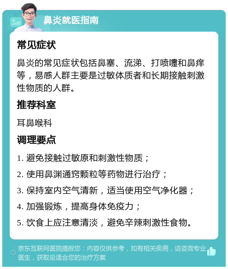 鼻炎就医指南 常见症状 鼻炎的常见症状包括鼻塞、流涕、打喷嚏和鼻痒等，易感人群主要是过敏体质者和长期接触刺激性物质的人群。 推荐科室 耳鼻喉科 调理要点 1. 避免接触过敏原和刺激性物质； 2. 使用鼻渊通窍颗粒等药物进行治疗； 3. 保持室内空气清新，适当使用空气净化器； 4. 加强锻炼，提高身体免疫力； 5. 饮食上应注意清淡，避免辛辣刺激性食物。