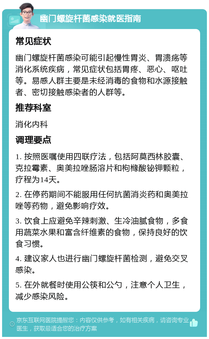 幽门螺旋杆菌感染就医指南 常见症状 幽门螺旋杆菌感染可能引起慢性胃炎、胃溃疡等消化系统疾病，常见症状包括胃疼、恶心、呕吐等。易感人群主要是未经消毒的食物和水源接触者、密切接触感染者的人群等。 推荐科室 消化内科 调理要点 1. 按照医嘱使用四联疗法，包括阿莫西林胶囊、克拉霉素、奥美拉唑肠溶片和枸橼酸铋钾颗粒，疗程为14天。 2. 在停药期间不能服用任何抗菌消炎药和奥美拉唑等药物，避免影响疗效。 3. 饮食上应避免辛辣刺激、生冷油腻食物，多食用蔬菜水果和富含纤维素的食物，保持良好的饮食习惯。 4. 建议家人也进行幽门螺旋杆菌检测，避免交叉感染。 5. 在外就餐时使用公筷和公勺，注意个人卫生，减少感染风险。