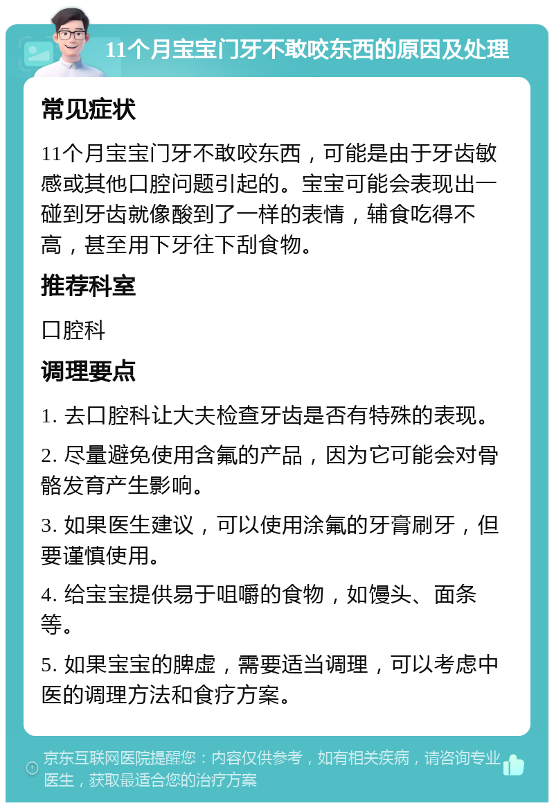 11个月宝宝门牙不敢咬东西的原因及处理 常见症状 11个月宝宝门牙不敢咬东西，可能是由于牙齿敏感或其他口腔问题引起的。宝宝可能会表现出一碰到牙齿就像酸到了一样的表情，辅食吃得不高，甚至用下牙往下刮食物。 推荐科室 口腔科 调理要点 1. 去口腔科让大夫检查牙齿是否有特殊的表现。 2. 尽量避免使用含氟的产品，因为它可能会对骨骼发育产生影响。 3. 如果医生建议，可以使用涂氟的牙膏刷牙，但要谨慎使用。 4. 给宝宝提供易于咀嚼的食物，如馒头、面条等。 5. 如果宝宝的脾虚，需要适当调理，可以考虑中医的调理方法和食疗方案。