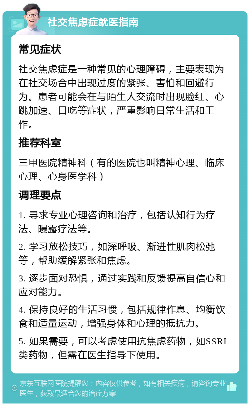 社交焦虑症就医指南 常见症状 社交焦虑症是一种常见的心理障碍，主要表现为在社交场合中出现过度的紧张、害怕和回避行为。患者可能会在与陌生人交流时出现脸红、心跳加速、口吃等症状，严重影响日常生活和工作。 推荐科室 三甲医院精神科（有的医院也叫精神心理、临床心理、心身医学科） 调理要点 1. 寻求专业心理咨询和治疗，包括认知行为疗法、曝露疗法等。 2. 学习放松技巧，如深呼吸、渐进性肌肉松弛等，帮助缓解紧张和焦虑。 3. 逐步面对恐惧，通过实践和反馈提高自信心和应对能力。 4. 保持良好的生活习惯，包括规律作息、均衡饮食和适量运动，增强身体和心理的抵抗力。 5. 如果需要，可以考虑使用抗焦虑药物，如SSRI类药物，但需在医生指导下使用。