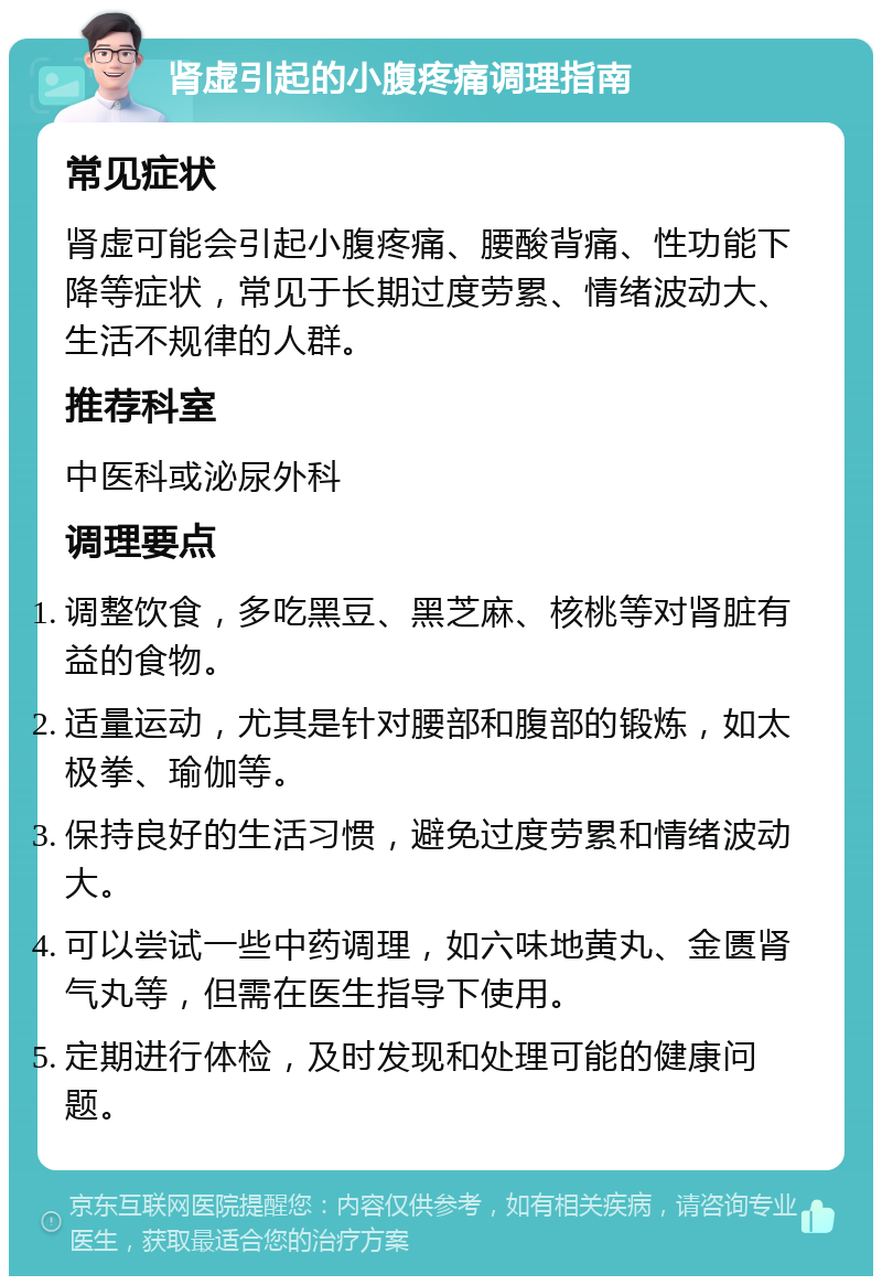 肾虚引起的小腹疼痛调理指南 常见症状 肾虚可能会引起小腹疼痛、腰酸背痛、性功能下降等症状，常见于长期过度劳累、情绪波动大、生活不规律的人群。 推荐科室 中医科或泌尿外科 调理要点 调整饮食，多吃黑豆、黑芝麻、核桃等对肾脏有益的食物。 适量运动，尤其是针对腰部和腹部的锻炼，如太极拳、瑜伽等。 保持良好的生活习惯，避免过度劳累和情绪波动大。 可以尝试一些中药调理，如六味地黄丸、金匮肾气丸等，但需在医生指导下使用。 定期进行体检，及时发现和处理可能的健康问题。