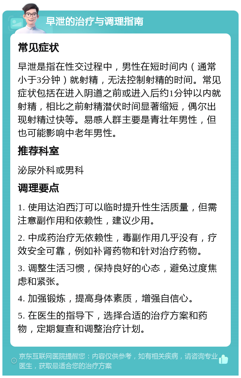 早泄的治疗与调理指南 常见症状 早泄是指在性交过程中，男性在短时间内（通常小于3分钟）就射精，无法控制射精的时间。常见症状包括在进入阴道之前或进入后约1分钟以内就射精，相比之前射精潜伏时间显著缩短，偶尔出现射精过快等。易感人群主要是青壮年男性，但也可能影响中老年男性。 推荐科室 泌尿外科或男科 调理要点 1. 使用达泊西汀可以临时提升性生活质量，但需注意副作用和依赖性，建议少用。 2. 中成药治疗无依赖性，毒副作用几乎没有，疗效安全可靠，例如补肾药物和针对治疗药物。 3. 调整生活习惯，保持良好的心态，避免过度焦虑和紧张。 4. 加强锻炼，提高身体素质，增强自信心。 5. 在医生的指导下，选择合适的治疗方案和药物，定期复查和调整治疗计划。