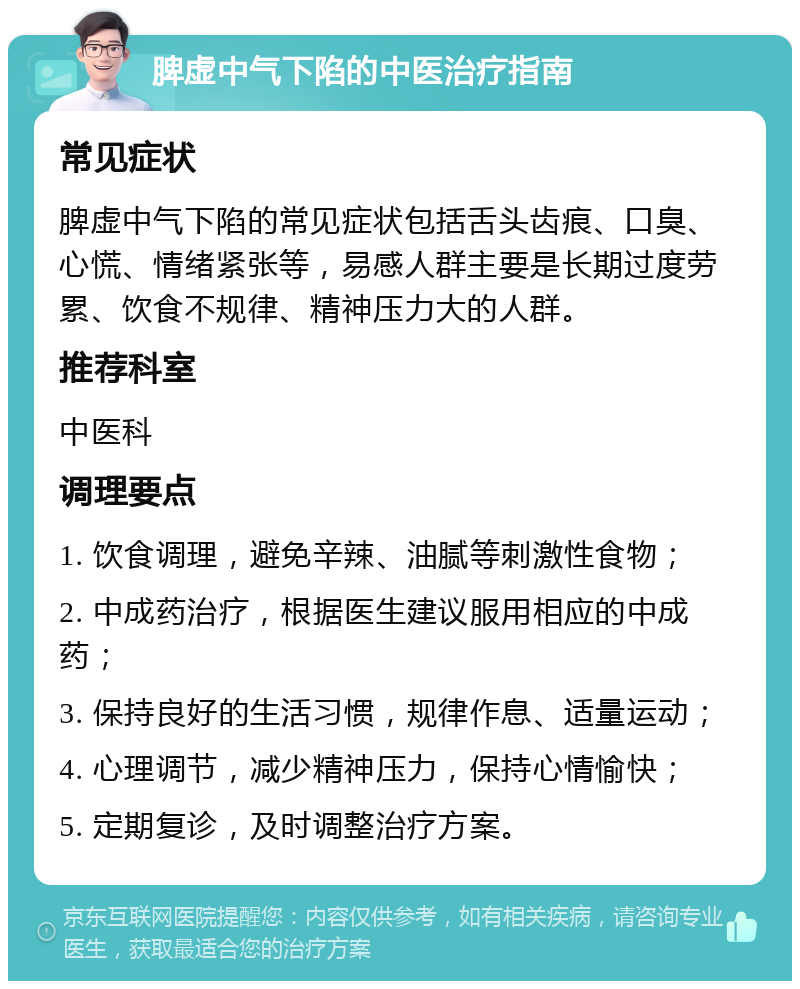 脾虚中气下陷的中医治疗指南 常见症状 脾虚中气下陷的常见症状包括舌头齿痕、口臭、心慌、情绪紧张等，易感人群主要是长期过度劳累、饮食不规律、精神压力大的人群。 推荐科室 中医科 调理要点 1. 饮食调理，避免辛辣、油腻等刺激性食物； 2. 中成药治疗，根据医生建议服用相应的中成药； 3. 保持良好的生活习惯，规律作息、适量运动； 4. 心理调节，减少精神压力，保持心情愉快； 5. 定期复诊，及时调整治疗方案。