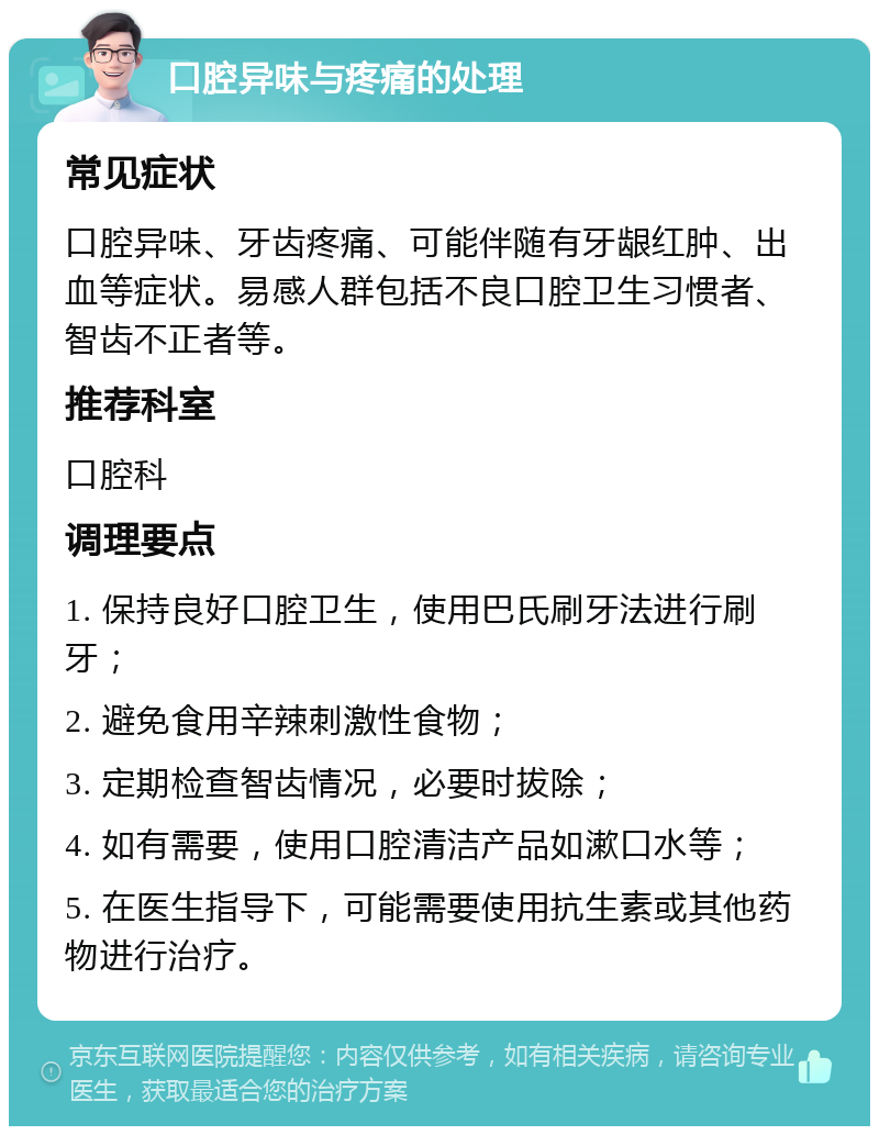 口腔异味与疼痛的处理 常见症状 口腔异味、牙齿疼痛、可能伴随有牙龈红肿、出血等症状。易感人群包括不良口腔卫生习惯者、智齿不正者等。 推荐科室 口腔科 调理要点 1. 保持良好口腔卫生，使用巴氏刷牙法进行刷牙； 2. 避免食用辛辣刺激性食物； 3. 定期检查智齿情况，必要时拔除； 4. 如有需要，使用口腔清洁产品如漱口水等； 5. 在医生指导下，可能需要使用抗生素或其他药物进行治疗。