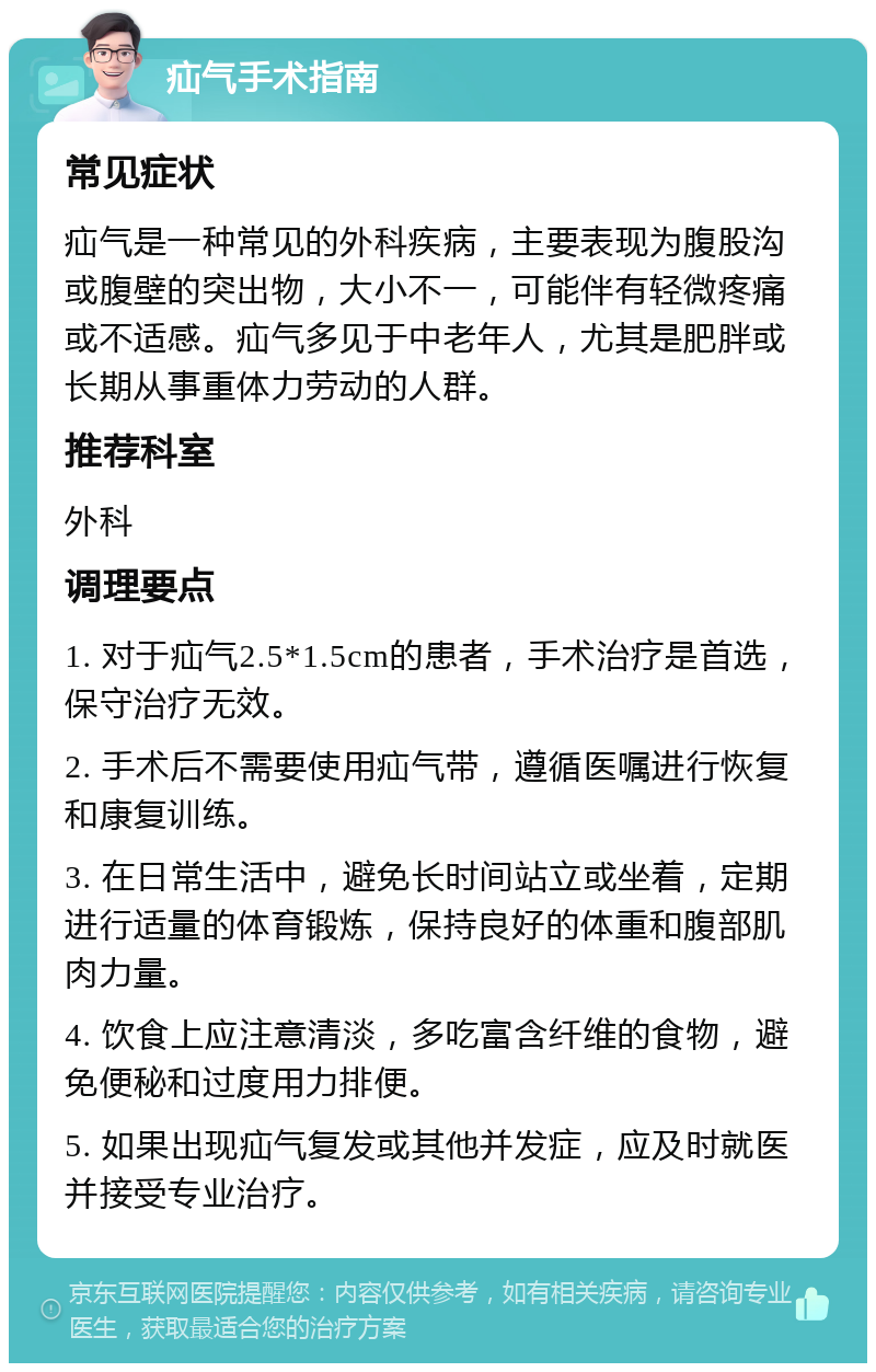 疝气手术指南 常见症状 疝气是一种常见的外科疾病，主要表现为腹股沟或腹壁的突出物，大小不一，可能伴有轻微疼痛或不适感。疝气多见于中老年人，尤其是肥胖或长期从事重体力劳动的人群。 推荐科室 外科 调理要点 1. 对于疝气2.5*1.5cm的患者，手术治疗是首选，保守治疗无效。 2. 手术后不需要使用疝气带，遵循医嘱进行恢复和康复训练。 3. 在日常生活中，避免长时间站立或坐着，定期进行适量的体育锻炼，保持良好的体重和腹部肌肉力量。 4. 饮食上应注意清淡，多吃富含纤维的食物，避免便秘和过度用力排便。 5. 如果出现疝气复发或其他并发症，应及时就医并接受专业治疗。