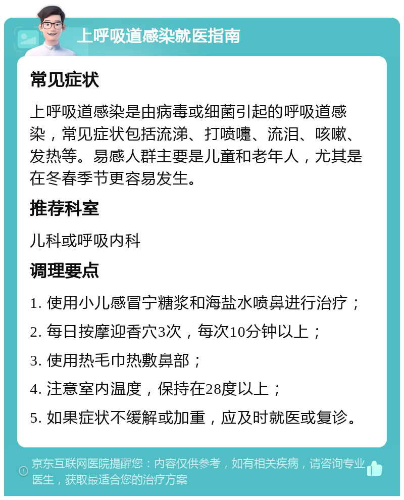 上呼吸道感染就医指南 常见症状 上呼吸道感染是由病毒或细菌引起的呼吸道感染，常见症状包括流涕、打喷嚏、流泪、咳嗽、发热等。易感人群主要是儿童和老年人，尤其是在冬春季节更容易发生。 推荐科室 儿科或呼吸内科 调理要点 1. 使用小儿感冒宁糖浆和海盐水喷鼻进行治疗； 2. 每日按摩迎香穴3次，每次10分钟以上； 3. 使用热毛巾热敷鼻部； 4. 注意室内温度，保持在28度以上； 5. 如果症状不缓解或加重，应及时就医或复诊。