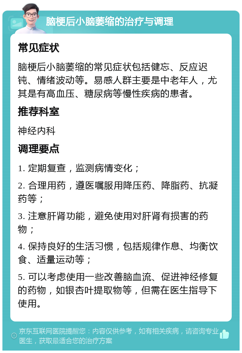 脑梗后小脑萎缩的治疗与调理 常见症状 脑梗后小脑萎缩的常见症状包括健忘、反应迟钝、情绪波动等。易感人群主要是中老年人，尤其是有高血压、糖尿病等慢性疾病的患者。 推荐科室 神经内科 调理要点 1. 定期复查，监测病情变化； 2. 合理用药，遵医嘱服用降压药、降脂药、抗凝药等； 3. 注意肝肾功能，避免使用对肝肾有损害的药物； 4. 保持良好的生活习惯，包括规律作息、均衡饮食、适量运动等； 5. 可以考虑使用一些改善脑血流、促进神经修复的药物，如银杏叶提取物等，但需在医生指导下使用。