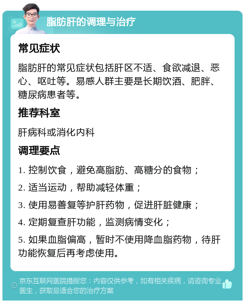 脂肪肝的调理与治疗 常见症状 脂肪肝的常见症状包括肝区不适、食欲减退、恶心、呕吐等。易感人群主要是长期饮酒、肥胖、糖尿病患者等。 推荐科室 肝病科或消化内科 调理要点 1. 控制饮食，避免高脂肪、高糖分的食物； 2. 适当运动，帮助减轻体重； 3. 使用易善复等护肝药物，促进肝脏健康； 4. 定期复查肝功能，监测病情变化； 5. 如果血脂偏高，暂时不使用降血脂药物，待肝功能恢复后再考虑使用。