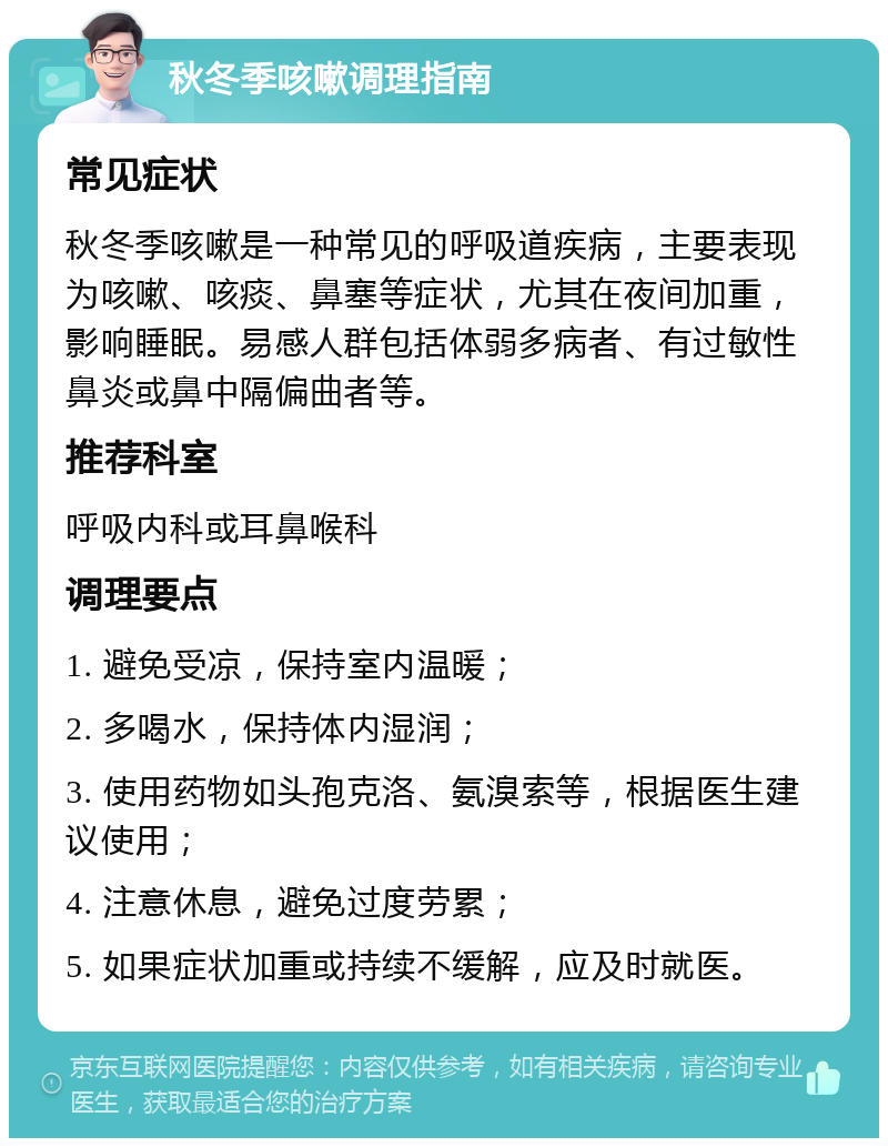 秋冬季咳嗽调理指南 常见症状 秋冬季咳嗽是一种常见的呼吸道疾病，主要表现为咳嗽、咳痰、鼻塞等症状，尤其在夜间加重，影响睡眠。易感人群包括体弱多病者、有过敏性鼻炎或鼻中隔偏曲者等。 推荐科室 呼吸内科或耳鼻喉科 调理要点 1. 避免受凉，保持室内温暖； 2. 多喝水，保持体内湿润； 3. 使用药物如头孢克洛、氨溴索等，根据医生建议使用； 4. 注意休息，避免过度劳累； 5. 如果症状加重或持续不缓解，应及时就医。