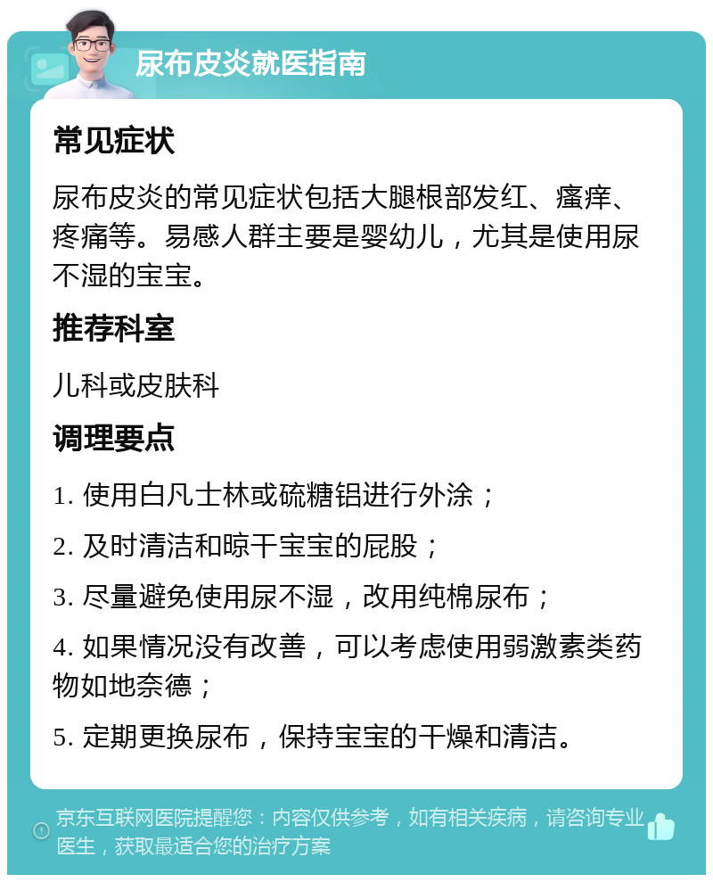 尿布皮炎就医指南 常见症状 尿布皮炎的常见症状包括大腿根部发红、瘙痒、疼痛等。易感人群主要是婴幼儿，尤其是使用尿不湿的宝宝。 推荐科室 儿科或皮肤科 调理要点 1. 使用白凡士林或硫糖铝进行外涂； 2. 及时清洁和晾干宝宝的屁股； 3. 尽量避免使用尿不湿，改用纯棉尿布； 4. 如果情况没有改善，可以考虑使用弱激素类药物如地奈德； 5. 定期更换尿布，保持宝宝的干燥和清洁。