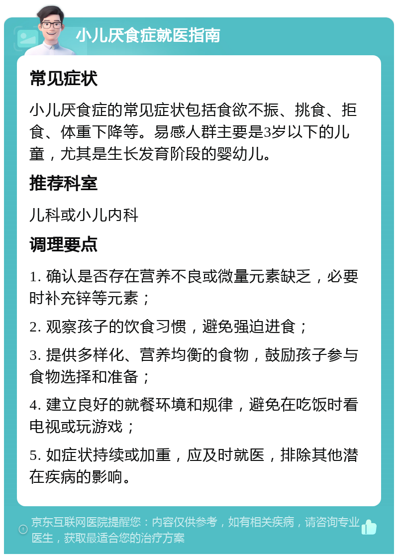 小儿厌食症就医指南 常见症状 小儿厌食症的常见症状包括食欲不振、挑食、拒食、体重下降等。易感人群主要是3岁以下的儿童，尤其是生长发育阶段的婴幼儿。 推荐科室 儿科或小儿内科 调理要点 1. 确认是否存在营养不良或微量元素缺乏，必要时补充锌等元素； 2. 观察孩子的饮食习惯，避免强迫进食； 3. 提供多样化、营养均衡的食物，鼓励孩子参与食物选择和准备； 4. 建立良好的就餐环境和规律，避免在吃饭时看电视或玩游戏； 5. 如症状持续或加重，应及时就医，排除其他潜在疾病的影响。