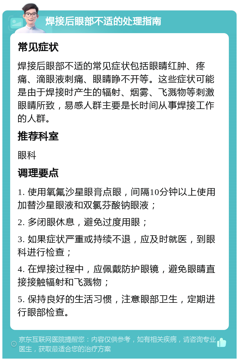 焊接后眼部不适的处理指南 常见症状 焊接后眼部不适的常见症状包括眼睛红肿、疼痛、滴眼液刺痛、眼睛睁不开等。这些症状可能是由于焊接时产生的辐射、烟雾、飞溅物等刺激眼睛所致，易感人群主要是长时间从事焊接工作的人群。 推荐科室 眼科 调理要点 1. 使用氧氟沙星眼膏点眼，间隔10分钟以上使用加替沙星眼液和双氯芬酸钠眼液； 2. 多闭眼休息，避免过度用眼； 3. 如果症状严重或持续不退，应及时就医，到眼科进行检查； 4. 在焊接过程中，应佩戴防护眼镜，避免眼睛直接接触辐射和飞溅物； 5. 保持良好的生活习惯，注意眼部卫生，定期进行眼部检查。