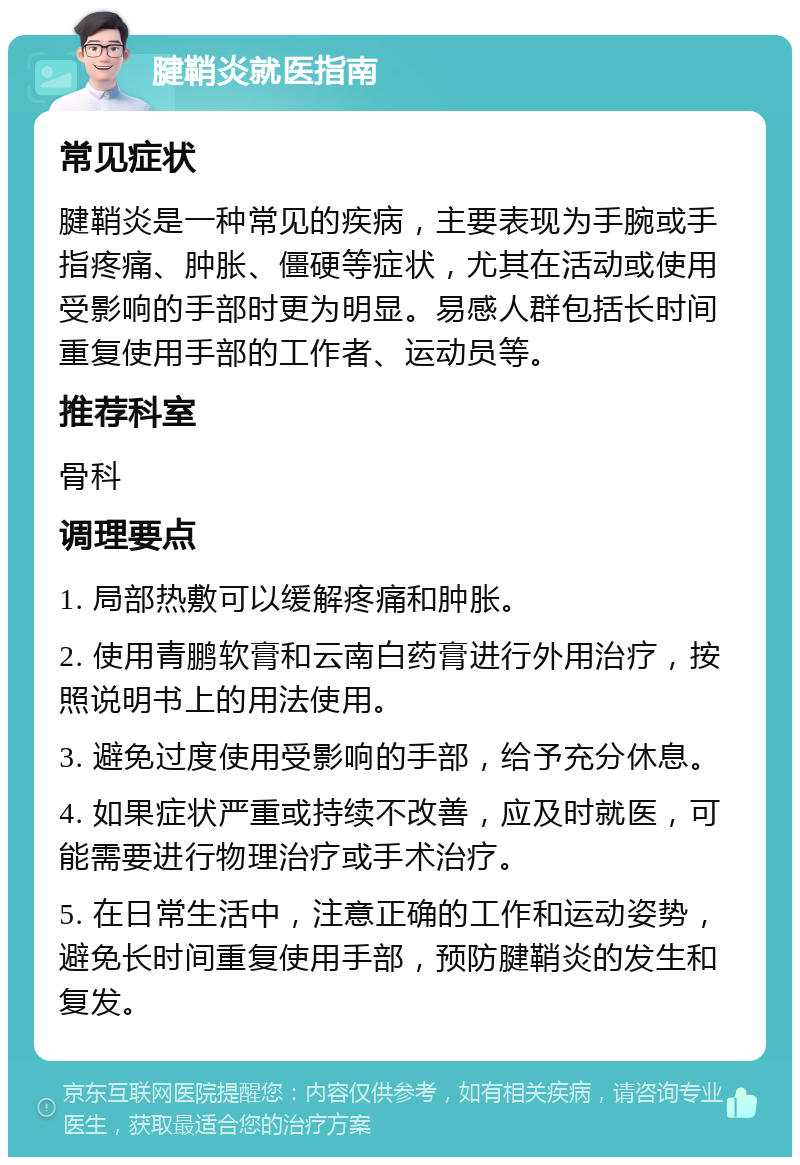 腱鞘炎就医指南 常见症状 腱鞘炎是一种常见的疾病，主要表现为手腕或手指疼痛、肿胀、僵硬等症状，尤其在活动或使用受影响的手部时更为明显。易感人群包括长时间重复使用手部的工作者、运动员等。 推荐科室 骨科 调理要点 1. 局部热敷可以缓解疼痛和肿胀。 2. 使用青鹏软膏和云南白药膏进行外用治疗，按照说明书上的用法使用。 3. 避免过度使用受影响的手部，给予充分休息。 4. 如果症状严重或持续不改善，应及时就医，可能需要进行物理治疗或手术治疗。 5. 在日常生活中，注意正确的工作和运动姿势，避免长时间重复使用手部，预防腱鞘炎的发生和复发。