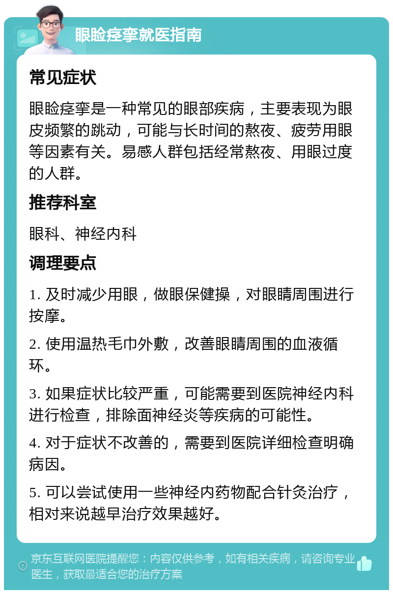 眼睑痉挛就医指南 常见症状 眼睑痉挛是一种常见的眼部疾病，主要表现为眼皮频繁的跳动，可能与长时间的熬夜、疲劳用眼等因素有关。易感人群包括经常熬夜、用眼过度的人群。 推荐科室 眼科、神经内科 调理要点 1. 及时减少用眼，做眼保健操，对眼睛周围进行按摩。 2. 使用温热毛巾外敷，改善眼睛周围的血液循环。 3. 如果症状比较严重，可能需要到医院神经内科进行检查，排除面神经炎等疾病的可能性。 4. 对于症状不改善的，需要到医院详细检查明确病因。 5. 可以尝试使用一些神经内药物配合针灸治疗，相对来说越早治疗效果越好。