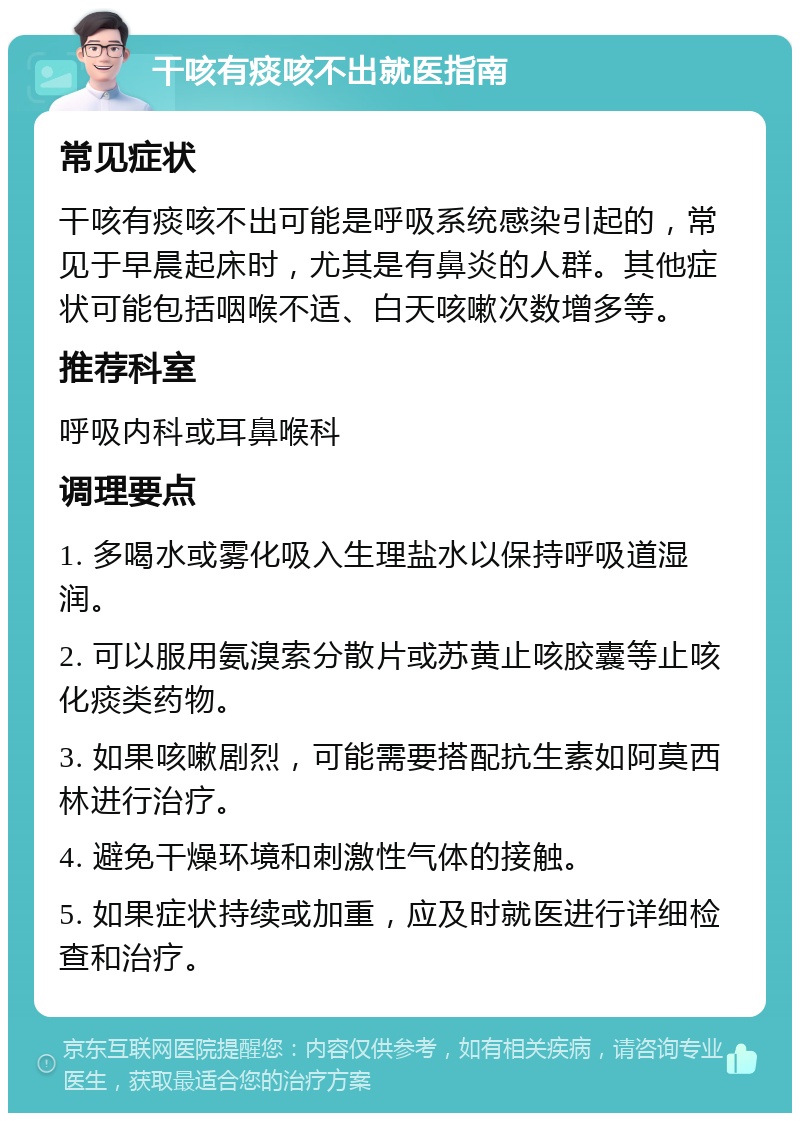 干咳有痰咳不出就医指南 常见症状 干咳有痰咳不出可能是呼吸系统感染引起的，常见于早晨起床时，尤其是有鼻炎的人群。其他症状可能包括咽喉不适、白天咳嗽次数增多等。 推荐科室 呼吸内科或耳鼻喉科 调理要点 1. 多喝水或雾化吸入生理盐水以保持呼吸道湿润。 2. 可以服用氨溴索分散片或苏黄止咳胶囊等止咳化痰类药物。 3. 如果咳嗽剧烈，可能需要搭配抗生素如阿莫西林进行治疗。 4. 避免干燥环境和刺激性气体的接触。 5. 如果症状持续或加重，应及时就医进行详细检查和治疗。