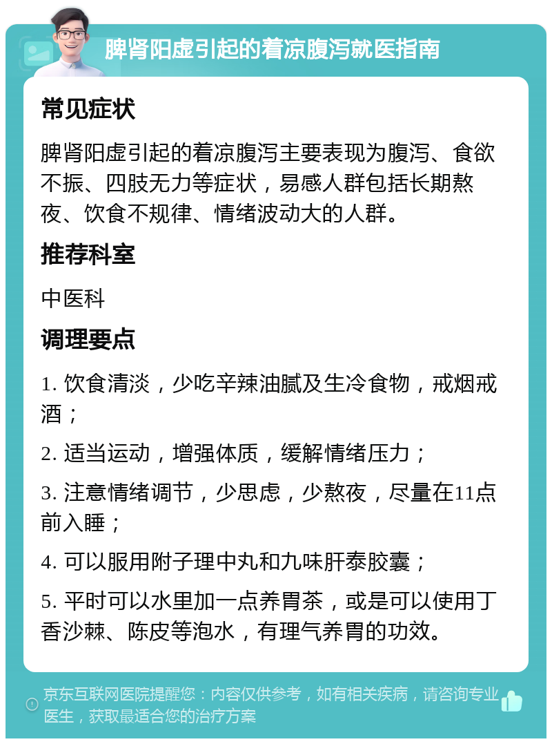 脾肾阳虚引起的着凉腹泻就医指南 常见症状 脾肾阳虚引起的着凉腹泻主要表现为腹泻、食欲不振、四肢无力等症状，易感人群包括长期熬夜、饮食不规律、情绪波动大的人群。 推荐科室 中医科 调理要点 1. 饮食清淡，少吃辛辣油腻及生冷食物，戒烟戒酒； 2. 适当运动，增强体质，缓解情绪压力； 3. 注意情绪调节，少思虑，少熬夜，尽量在11点前入睡； 4. 可以服用附子理中丸和九味肝泰胶囊； 5. 平时可以水里加一点养胃茶，或是可以使用丁香沙棘、陈皮等泡水，有理气养胃的功效。