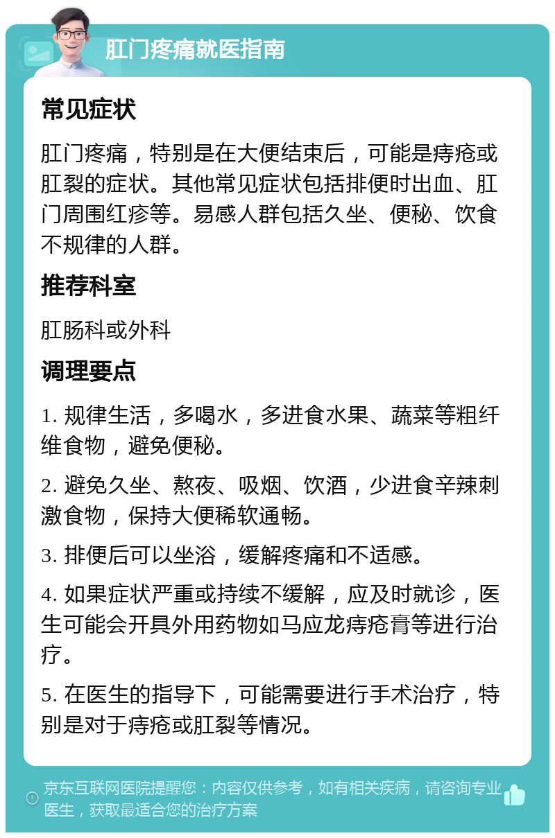 肛门疼痛就医指南 常见症状 肛门疼痛，特别是在大便结束后，可能是痔疮或肛裂的症状。其他常见症状包括排便时出血、肛门周围红疹等。易感人群包括久坐、便秘、饮食不规律的人群。 推荐科室 肛肠科或外科 调理要点 1. 规律生活，多喝水，多进食水果、蔬菜等粗纤维食物，避免便秘。 2. 避免久坐、熬夜、吸烟、饮酒，少进食辛辣刺激食物，保持大便稀软通畅。 3. 排便后可以坐浴，缓解疼痛和不适感。 4. 如果症状严重或持续不缓解，应及时就诊，医生可能会开具外用药物如马应龙痔疮膏等进行治疗。 5. 在医生的指导下，可能需要进行手术治疗，特别是对于痔疮或肛裂等情况。