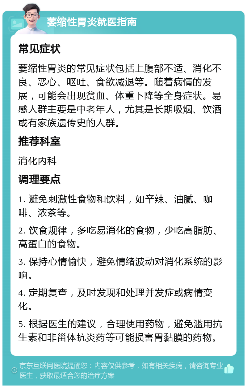 萎缩性胃炎就医指南 常见症状 萎缩性胃炎的常见症状包括上腹部不适、消化不良、恶心、呕吐、食欲减退等。随着病情的发展，可能会出现贫血、体重下降等全身症状。易感人群主要是中老年人，尤其是长期吸烟、饮酒或有家族遗传史的人群。 推荐科室 消化内科 调理要点 1. 避免刺激性食物和饮料，如辛辣、油腻、咖啡、浓茶等。 2. 饮食规律，多吃易消化的食物，少吃高脂肪、高蛋白的食物。 3. 保持心情愉快，避免情绪波动对消化系统的影响。 4. 定期复查，及时发现和处理并发症或病情变化。 5. 根据医生的建议，合理使用药物，避免滥用抗生素和非甾体抗炎药等可能损害胃黏膜的药物。