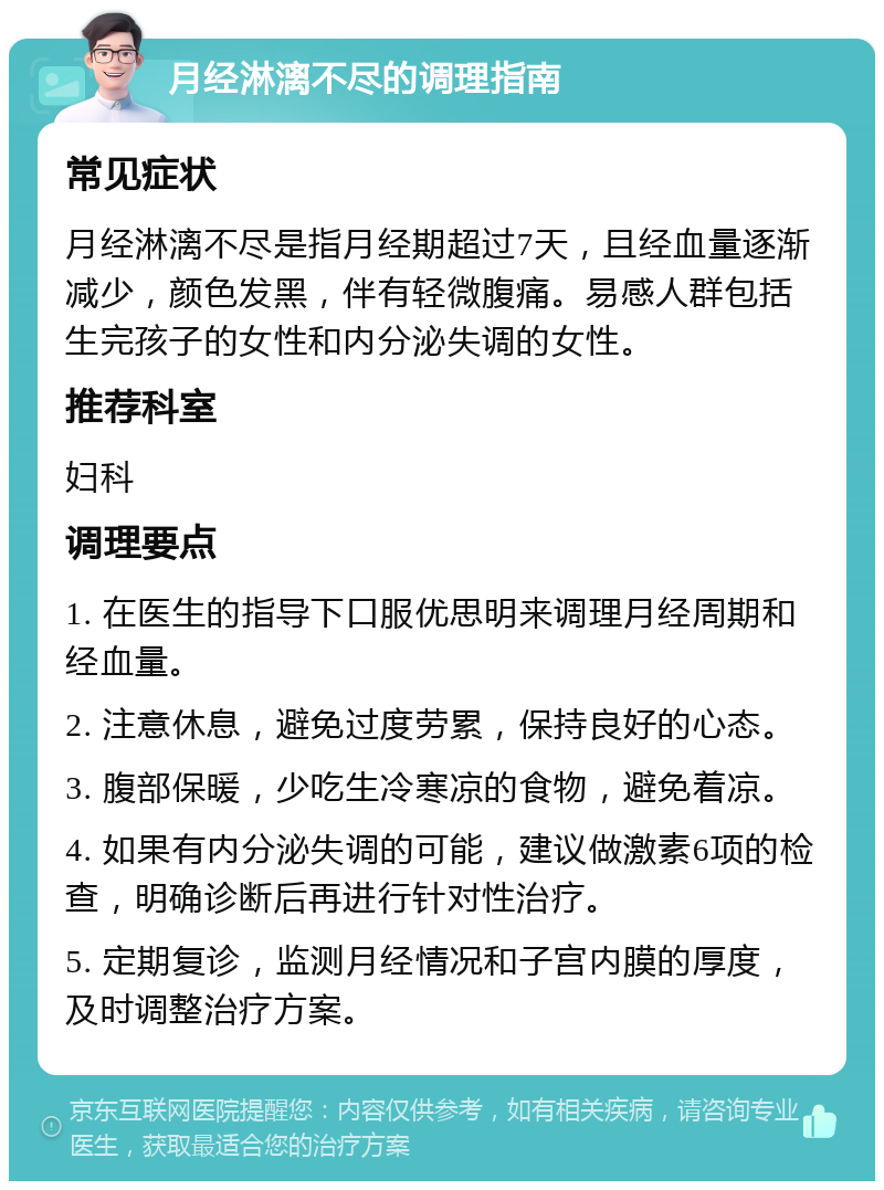 月经淋漓不尽的调理指南 常见症状 月经淋漓不尽是指月经期超过7天，且经血量逐渐减少，颜色发黑，伴有轻微腹痛。易感人群包括生完孩子的女性和内分泌失调的女性。 推荐科室 妇科 调理要点 1. 在医生的指导下口服优思明来调理月经周期和经血量。 2. 注意休息，避免过度劳累，保持良好的心态。 3. 腹部保暖，少吃生冷寒凉的食物，避免着凉。 4. 如果有内分泌失调的可能，建议做激素6项的检查，明确诊断后再进行针对性治疗。 5. 定期复诊，监测月经情况和子宫内膜的厚度，及时调整治疗方案。