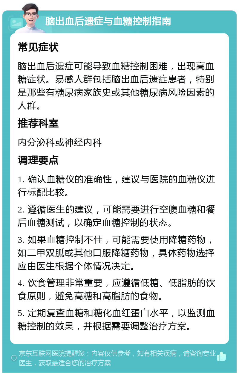 脑出血后遗症与血糖控制指南 常见症状 脑出血后遗症可能导致血糖控制困难，出现高血糖症状。易感人群包括脑出血后遗症患者，特别是那些有糖尿病家族史或其他糖尿病风险因素的人群。 推荐科室 内分泌科或神经内科 调理要点 1. 确认血糖仪的准确性，建议与医院的血糖仪进行标配比较。 2. 遵循医生的建议，可能需要进行空腹血糖和餐后血糖测试，以确定血糖控制的状态。 3. 如果血糖控制不佳，可能需要使用降糖药物，如二甲双胍或其他口服降糖药物，具体药物选择应由医生根据个体情况决定。 4. 饮食管理非常重要，应遵循低糖、低脂肪的饮食原则，避免高糖和高脂肪的食物。 5. 定期复查血糖和糖化血红蛋白水平，以监测血糖控制的效果，并根据需要调整治疗方案。