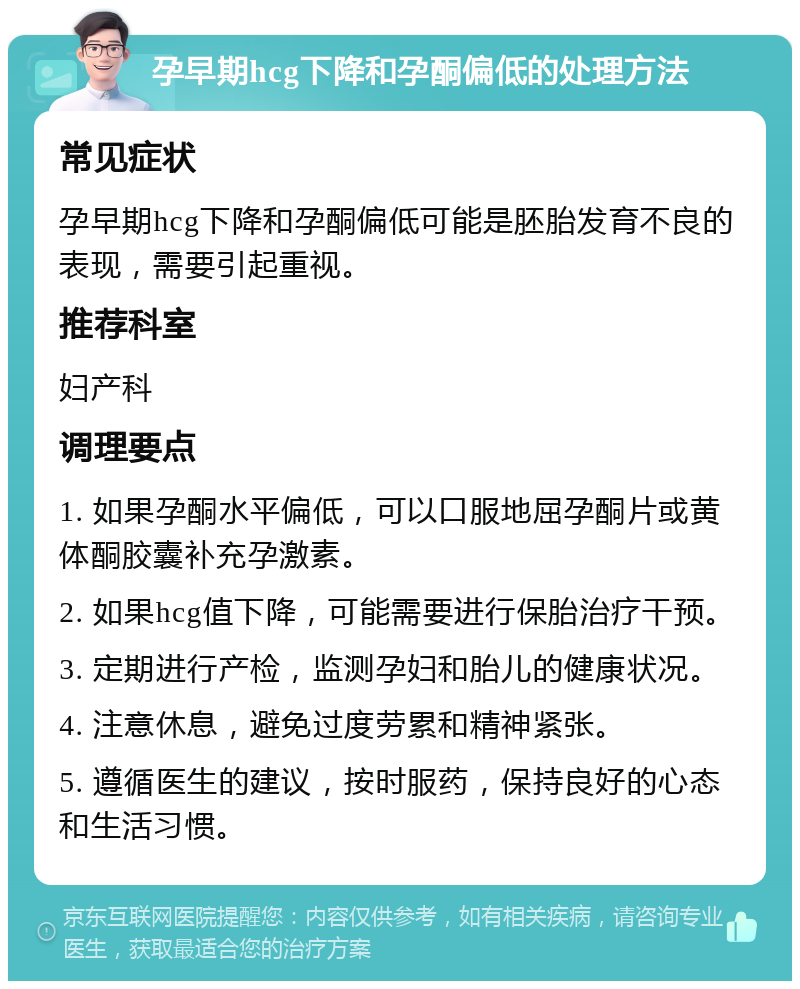 孕早期hcg下降和孕酮偏低的处理方法 常见症状 孕早期hcg下降和孕酮偏低可能是胚胎发育不良的表现，需要引起重视。 推荐科室 妇产科 调理要点 1. 如果孕酮水平偏低，可以口服地屈孕酮片或黄体酮胶囊补充孕激素。 2. 如果hcg值下降，可能需要进行保胎治疗干预。 3. 定期进行产检，监测孕妇和胎儿的健康状况。 4. 注意休息，避免过度劳累和精神紧张。 5. 遵循医生的建议，按时服药，保持良好的心态和生活习惯。