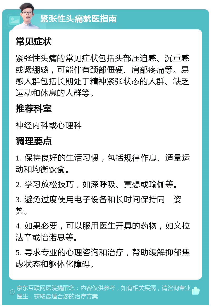 紧张性头痛就医指南 常见症状 紧张性头痛的常见症状包括头部压迫感、沉重感或紧绷感，可能伴有颈部僵硬、肩部疼痛等。易感人群包括长期处于精神紧张状态的人群、缺乏运动和休息的人群等。 推荐科室 神经内科或心理科 调理要点 1. 保持良好的生活习惯，包括规律作息、适量运动和均衡饮食。 2. 学习放松技巧，如深呼吸、冥想或瑜伽等。 3. 避免过度使用电子设备和长时间保持同一姿势。 4. 如果必要，可以服用医生开具的药物，如文拉法辛或怡诺思等。 5. 寻求专业的心理咨询和治疗，帮助缓解抑郁焦虑状态和躯体化障碍。