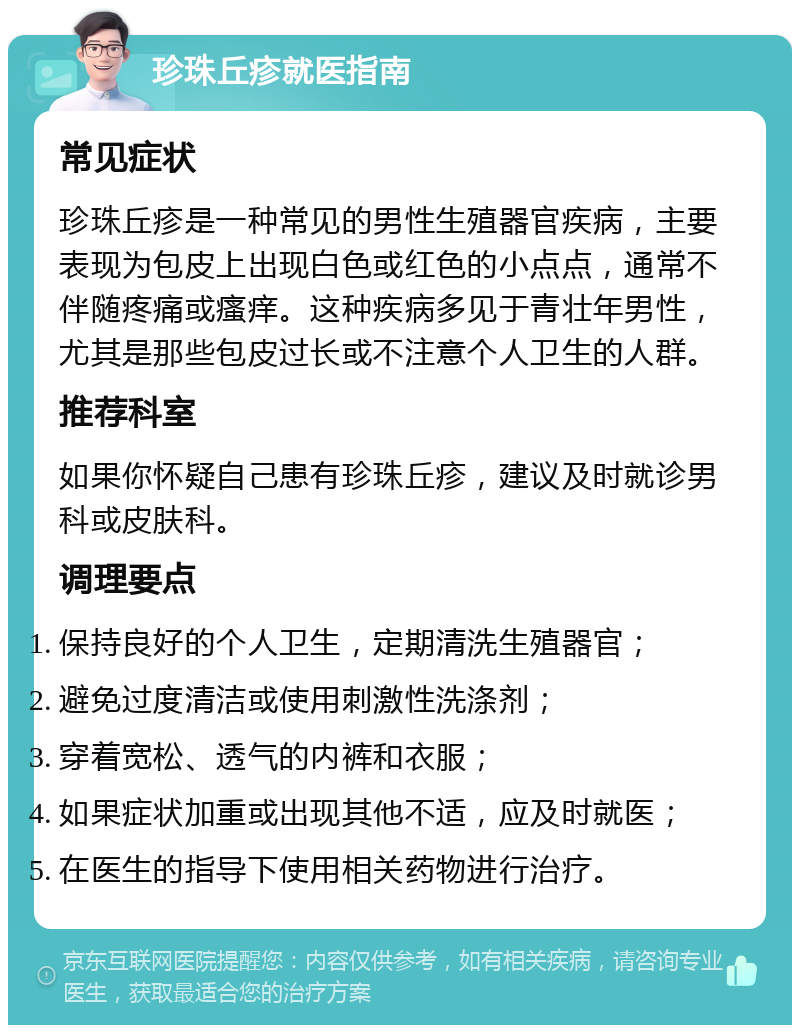 珍珠丘疹就医指南 常见症状 珍珠丘疹是一种常见的男性生殖器官疾病，主要表现为包皮上出现白色或红色的小点点，通常不伴随疼痛或瘙痒。这种疾病多见于青壮年男性，尤其是那些包皮过长或不注意个人卫生的人群。 推荐科室 如果你怀疑自己患有珍珠丘疹，建议及时就诊男科或皮肤科。 调理要点 保持良好的个人卫生，定期清洗生殖器官； 避免过度清洁或使用刺激性洗涤剂； 穿着宽松、透气的内裤和衣服； 如果症状加重或出现其他不适，应及时就医； 在医生的指导下使用相关药物进行治疗。