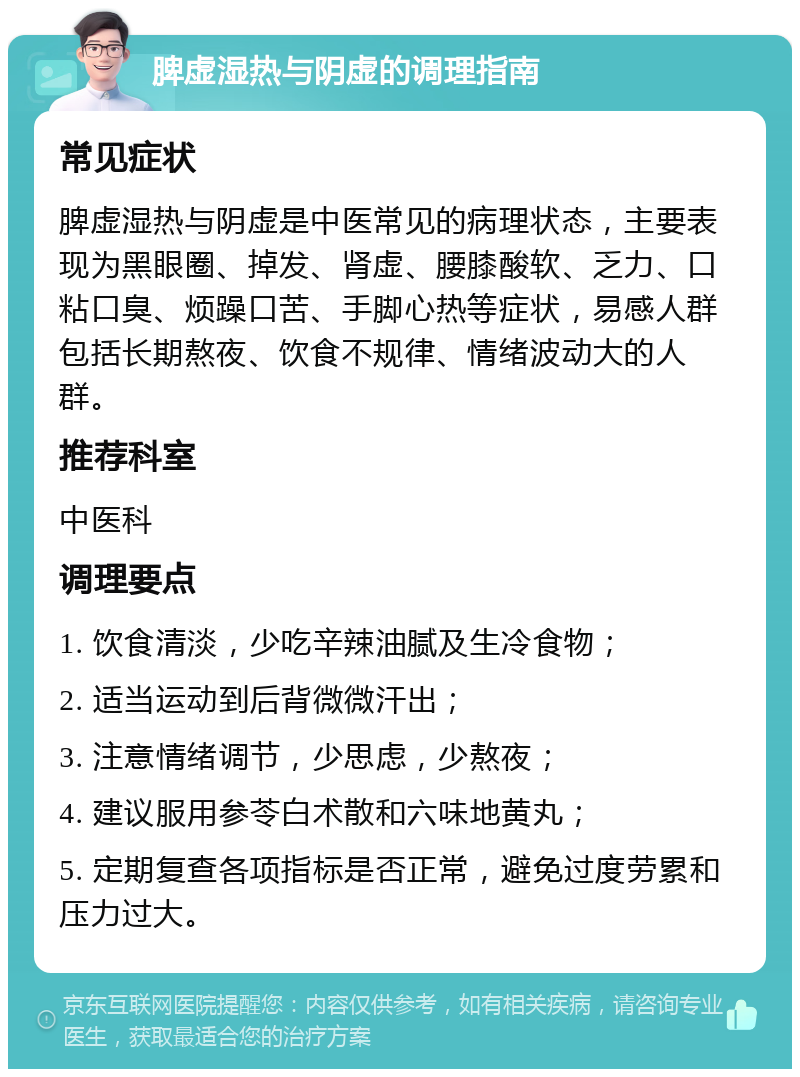 脾虚湿热与阴虚的调理指南 常见症状 脾虚湿热与阴虚是中医常见的病理状态，主要表现为黑眼圈、掉发、肾虚、腰膝酸软、乏力、口粘口臭、烦躁口苦、手脚心热等症状，易感人群包括长期熬夜、饮食不规律、情绪波动大的人群。 推荐科室 中医科 调理要点 1. 饮食清淡，少吃辛辣油腻及生冷食物； 2. 适当运动到后背微微汗出； 3. 注意情绪调节，少思虑，少熬夜； 4. 建议服用参苓白术散和六味地黄丸； 5. 定期复查各项指标是否正常，避免过度劳累和压力过大。