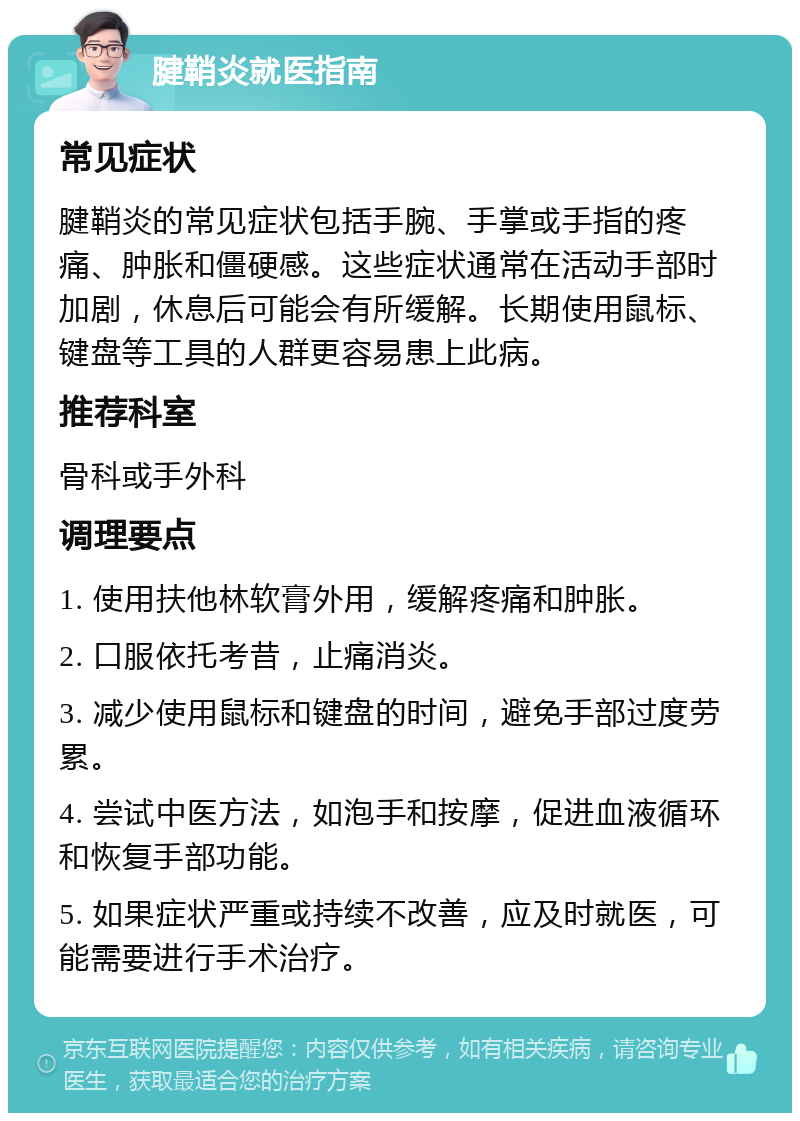 腱鞘炎就医指南 常见症状 腱鞘炎的常见症状包括手腕、手掌或手指的疼痛、肿胀和僵硬感。这些症状通常在活动手部时加剧，休息后可能会有所缓解。长期使用鼠标、键盘等工具的人群更容易患上此病。 推荐科室 骨科或手外科 调理要点 1. 使用扶他林软膏外用，缓解疼痛和肿胀。 2. 口服依托考昔，止痛消炎。 3. 减少使用鼠标和键盘的时间，避免手部过度劳累。 4. 尝试中医方法，如泡手和按摩，促进血液循环和恢复手部功能。 5. 如果症状严重或持续不改善，应及时就医，可能需要进行手术治疗。