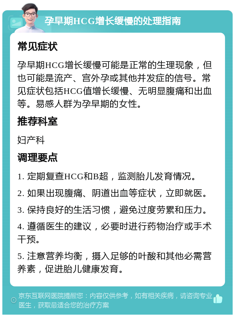 孕早期HCG增长缓慢的处理指南 常见症状 孕早期HCG增长缓慢可能是正常的生理现象，但也可能是流产、宫外孕或其他并发症的信号。常见症状包括HCG值增长缓慢、无明显腹痛和出血等。易感人群为孕早期的女性。 推荐科室 妇产科 调理要点 1. 定期复查HCG和B超，监测胎儿发育情况。 2. 如果出现腹痛、阴道出血等症状，立即就医。 3. 保持良好的生活习惯，避免过度劳累和压力。 4. 遵循医生的建议，必要时进行药物治疗或手术干预。 5. 注意营养均衡，摄入足够的叶酸和其他必需营养素，促进胎儿健康发育。