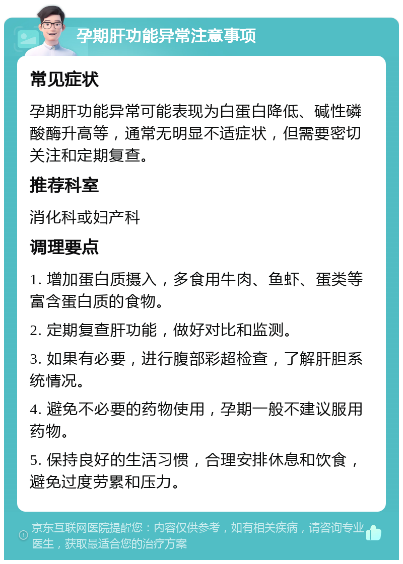 孕期肝功能异常注意事项 常见症状 孕期肝功能异常可能表现为白蛋白降低、碱性磷酸酶升高等，通常无明显不适症状，但需要密切关注和定期复查。 推荐科室 消化科或妇产科 调理要点 1. 增加蛋白质摄入，多食用牛肉、鱼虾、蛋类等富含蛋白质的食物。 2. 定期复查肝功能，做好对比和监测。 3. 如果有必要，进行腹部彩超检查，了解肝胆系统情况。 4. 避免不必要的药物使用，孕期一般不建议服用药物。 5. 保持良好的生活习惯，合理安排休息和饮食，避免过度劳累和压力。