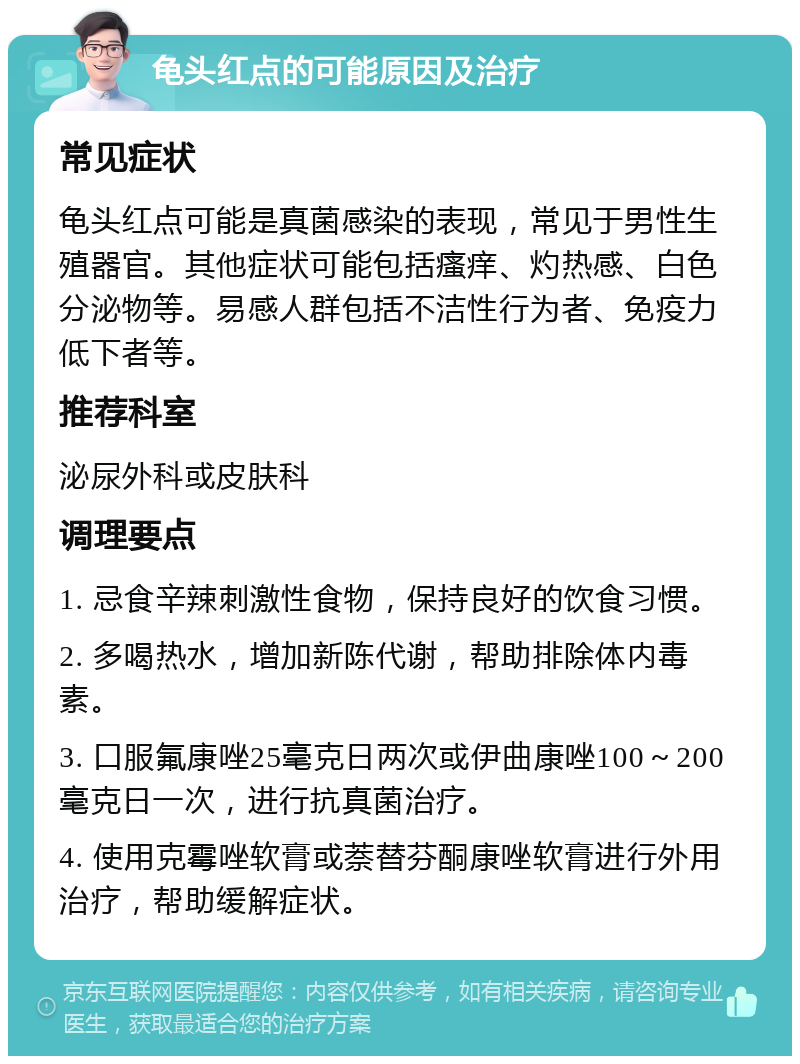 龟头红点的可能原因及治疗 常见症状 龟头红点可能是真菌感染的表现，常见于男性生殖器官。其他症状可能包括瘙痒、灼热感、白色分泌物等。易感人群包括不洁性行为者、免疫力低下者等。 推荐科室 泌尿外科或皮肤科 调理要点 1. 忌食辛辣刺激性食物，保持良好的饮食习惯。 2. 多喝热水，增加新陈代谢，帮助排除体内毒素。 3. 口服氟康唑25毫克日两次或伊曲康唑100～200毫克日一次，进行抗真菌治疗。 4. 使用克霉唑软膏或萘替芬酮康唑软膏进行外用治疗，帮助缓解症状。