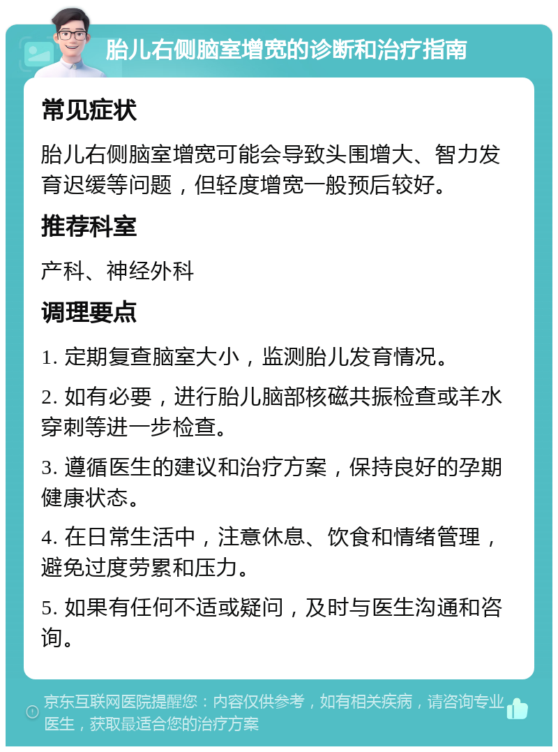 胎儿右侧脑室增宽的诊断和治疗指南 常见症状 胎儿右侧脑室增宽可能会导致头围增大、智力发育迟缓等问题，但轻度增宽一般预后较好。 推荐科室 产科、神经外科 调理要点 1. 定期复查脑室大小，监测胎儿发育情况。 2. 如有必要，进行胎儿脑部核磁共振检查或羊水穿刺等进一步检查。 3. 遵循医生的建议和治疗方案，保持良好的孕期健康状态。 4. 在日常生活中，注意休息、饮食和情绪管理，避免过度劳累和压力。 5. 如果有任何不适或疑问，及时与医生沟通和咨询。